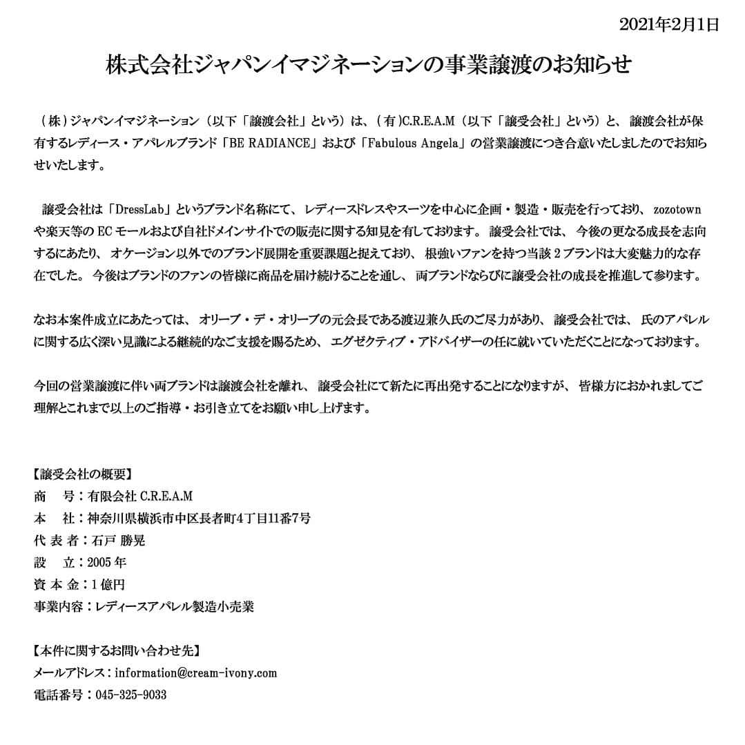 ビーラディエンスのインスタグラム：「株式会社ジャパンイマジネーションの事業譲渡のお知らせ  　(株)ジャパンイマジネーション（以下「譲渡会社」という）は、(有)C.R.E.A.M（以下「譲受会社」という）と、譲渡会社が保有するレディース・アパレルブランド「BE RADIANCE」および「Fabulous Angela」の営業譲渡につき合意いたしましたのでお知らせいたします。  　譲受会社は「DressLab」というブランド名称にて、レディースドレスやスーツを中心に企画・製造・販売を行っており、zozotownや楽天等のECモールおよび自社ドメインサイトでの販売に関する知見を有しております。譲受会社では、今後の更なる成長を志向するにあたり、オケージョン以外でのブランド展開を重要課題と捉えており、根強いファンを持つ当該2ブランドは大変魅力的な存在でした。今後はブランドのファンの皆様に商品を届け続けることを通し、両ブランドならびに譲受会社の成長を推進して参ります。  なお本案件成立にあたっては、オリーブ・デ・オリーブの元会長である渡辺兼久氏のご尽力があり、譲受会社では、氏のアパレルに関する広く深い見識による継続的なご支援を賜るため、エグゼクティブ・アドバイザーの任に就いていただくことになっております。  今回の営業譲渡に伴い両ブランドは譲渡会社を離れ、譲受会社にて新たに再出発することになりますが、皆様方におかれましてご理解とこれまで以上のご指導・お引き立てをお願い申し上げます。  【譲受会社の概要】 商　　号：有限会社C.R.E.A.M 本　　社：神奈川県横浜市中区長者町４丁目１１番７号 代 表 者：石戸 勝晃 設　　立：2005年 資 本 金：1億円 事業内容：レディースアパレル製造小売業 展開予定サイト： 　・zozotown  https://zozo.jp/shop/cream/ 　・楽天サイト https://www.rakuten.ne.jp/gold/cream-dress/ 　・自社サイト https://www.cream-ivony.com/  以上  【本件に関するお問い合わせ先】 メールアドレス: information@cream-ivony.com 電話番号：045-325-9033 担当：横浜あすか	  #armaria #beradience #fabulousangela #fashion」