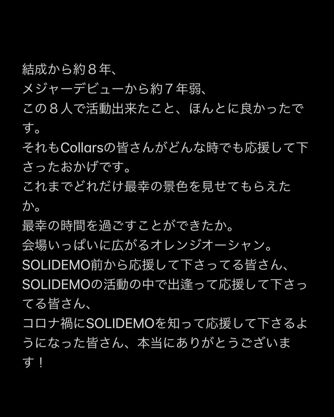 向山毅さんのインスタグラム写真 - (向山毅Instagram)「SOLIDEMO LIVE vol.212へお越し下さった皆さん、 OPENREC.tvの生配信をご覧下さり、たくさんのコメントもありがとうございました！ 色んな気持ち、想いが入り混じる中でのライブでしたが、 今日を迎えられてCollarsの皆さんへ直接お伝えする事ができてほんとに良かったです。  (文字数の制限になり、画像に文章をまとめさせて頂きました。 Collarsの皆さんへ僕の気持ちを綴ってます。 かなり長文でまとまりがないのですが、是非目を通して頂ければと思います。)  Dear...Collarsの皆さん 先日、 大切なメンバーの和也、慧一、智也のSOLIDEMO卒業のご報告をさせて頂きました。 突然の報告となり申し訳ありません。  報告の前日の夜まで事前告知させて頂いたのも含め、報告当日もメンバー、スタッフの皆さんと話し合いを重ねに重ね、ご報告させて頂きました。   ......SWIPE→→  #SOLIDEMO #向山毅 #北九州市観光大使 #artist #vocalist #singer #avex #LIVE #OPENREC」2月1日 23時12分 - take_solidemo