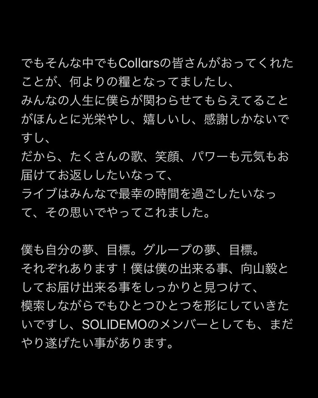 向山毅さんのインスタグラム写真 - (向山毅Instagram)「SOLIDEMO LIVE vol.212へお越し下さった皆さん、 OPENREC.tvの生配信をご覧下さり、たくさんのコメントもありがとうございました！ 色んな気持ち、想いが入り混じる中でのライブでしたが、 今日を迎えられてCollarsの皆さんへ直接お伝えする事ができてほんとに良かったです。  (文字数の制限になり、画像に文章をまとめさせて頂きました。 Collarsの皆さんへ僕の気持ちを綴ってます。 かなり長文でまとまりがないのですが、是非目を通して頂ければと思います。)  Dear...Collarsの皆さん 先日、 大切なメンバーの和也、慧一、智也のSOLIDEMO卒業のご報告をさせて頂きました。 突然の報告となり申し訳ありません。  報告の前日の夜まで事前告知させて頂いたのも含め、報告当日もメンバー、スタッフの皆さんと話し合いを重ねに重ね、ご報告させて頂きました。   ......SWIPE→→  #SOLIDEMO #向山毅 #北九州市観光大使 #artist #vocalist #singer #avex #LIVE #OPENREC」2月1日 23時12分 - take_solidemo