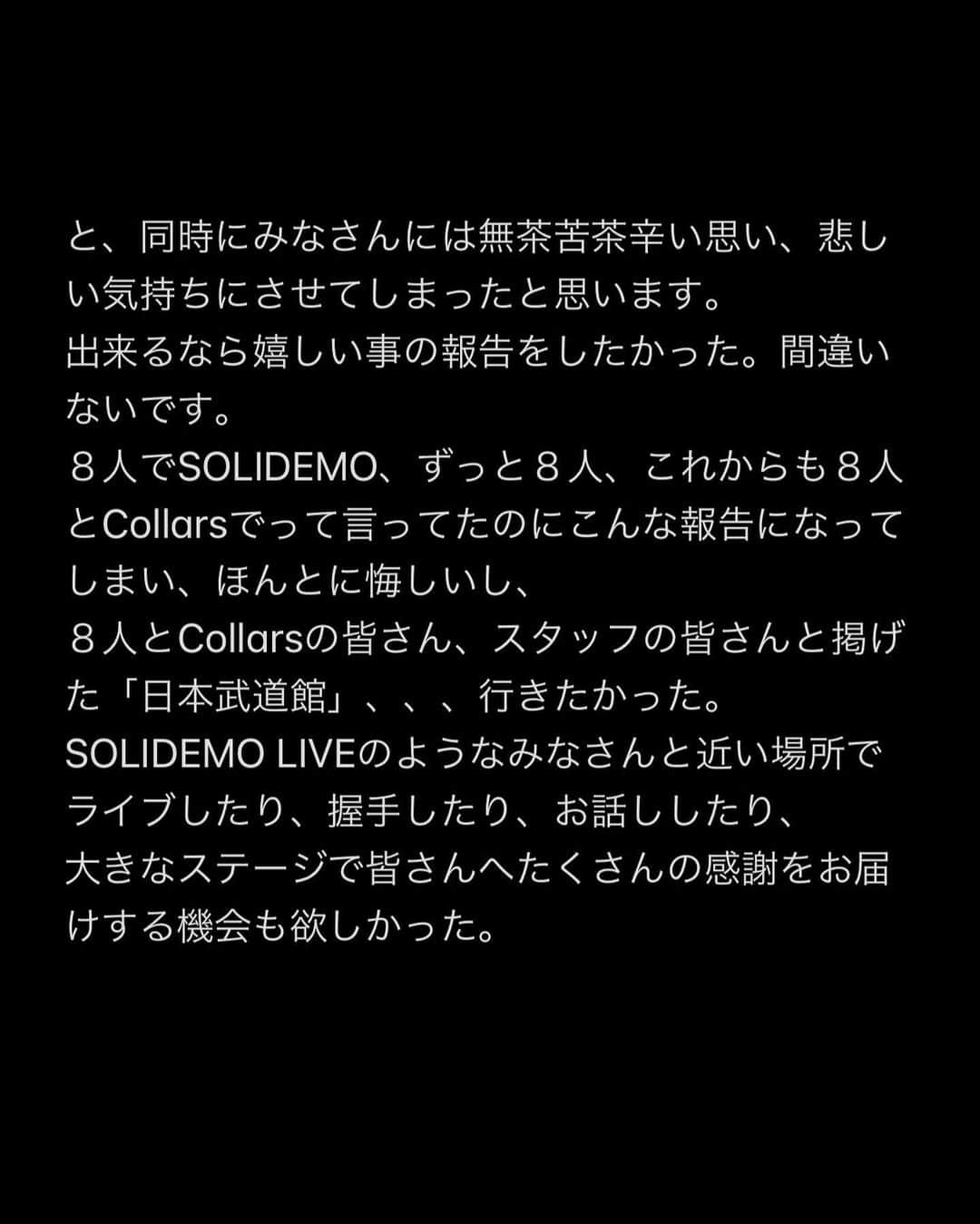 向山毅さんのインスタグラム写真 - (向山毅Instagram)「SOLIDEMO LIVE vol.212へお越し下さった皆さん、 OPENREC.tvの生配信をご覧下さり、たくさんのコメントもありがとうございました！ 色んな気持ち、想いが入り混じる中でのライブでしたが、 今日を迎えられてCollarsの皆さんへ直接お伝えする事ができてほんとに良かったです。  (文字数の制限になり、画像に文章をまとめさせて頂きました。 Collarsの皆さんへ僕の気持ちを綴ってます。 かなり長文でまとまりがないのですが、是非目を通して頂ければと思います。)  Dear...Collarsの皆さん 先日、 大切なメンバーの和也、慧一、智也のSOLIDEMO卒業のご報告をさせて頂きました。 突然の報告となり申し訳ありません。  報告の前日の夜まで事前告知させて頂いたのも含め、報告当日もメンバー、スタッフの皆さんと話し合いを重ねに重ね、ご報告させて頂きました。   ......SWIPE→→  #SOLIDEMO #向山毅 #北九州市観光大使 #artist #vocalist #singer #avex #LIVE #OPENREC」2月1日 23時12分 - take_solidemo