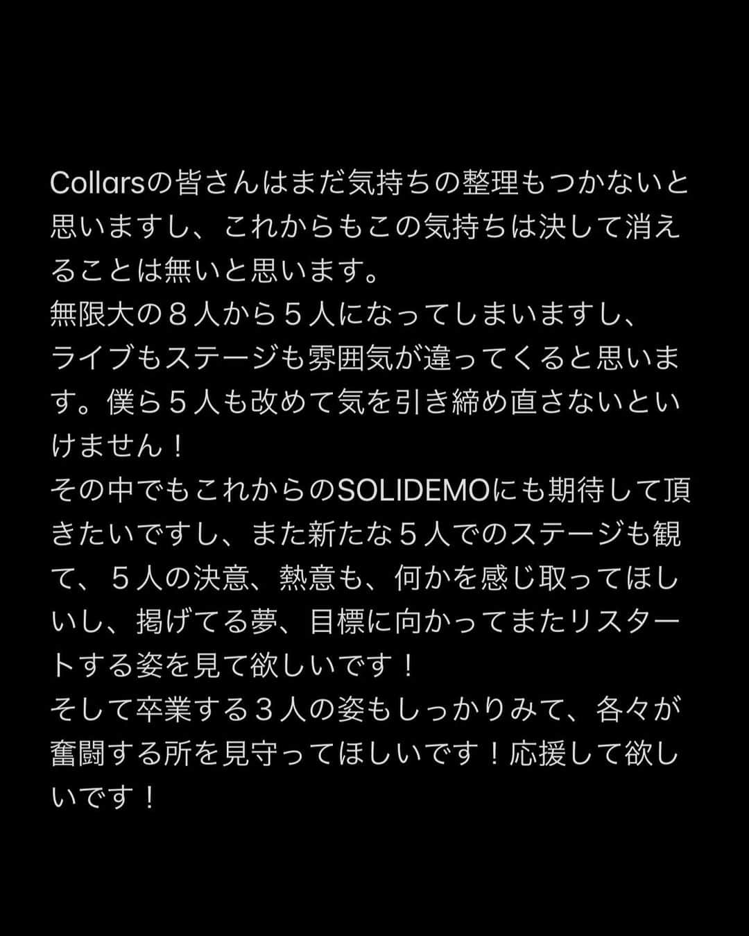 向山毅さんのインスタグラム写真 - (向山毅Instagram)「SOLIDEMO LIVE vol.212へお越し下さった皆さん、 OPENREC.tvの生配信をご覧下さり、たくさんのコメントもありがとうございました！ 色んな気持ち、想いが入り混じる中でのライブでしたが、 今日を迎えられてCollarsの皆さんへ直接お伝えする事ができてほんとに良かったです。  (文字数の制限になり、画像に文章をまとめさせて頂きました。 Collarsの皆さんへ僕の気持ちを綴ってます。 かなり長文でまとまりがないのですが、是非目を通して頂ければと思います。)  Dear...Collarsの皆さん 先日、 大切なメンバーの和也、慧一、智也のSOLIDEMO卒業のご報告をさせて頂きました。 突然の報告となり申し訳ありません。  報告の前日の夜まで事前告知させて頂いたのも含め、報告当日もメンバー、スタッフの皆さんと話し合いを重ねに重ね、ご報告させて頂きました。   ......SWIPE→→  #SOLIDEMO #向山毅 #北九州市観光大使 #artist #vocalist #singer #avex #LIVE #OPENREC」2月1日 23時12分 - take_solidemo