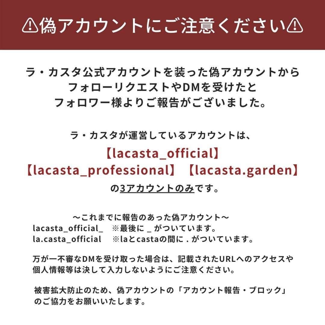 ラ・カスタさんのインスタグラム写真 - (ラ・カスタInstagram)「【偽アカウントにご注意ください】  ラ・カスタ Instagram公式アカウントを装った偽アカウントから、フォローリクエストやDMを受けたとフォロワー様よりご報告がございました。   ラ・カスタが運営している公式アカウントは、 【lacasta_official】 【lacasta_professional】 【lacasta.garden】の 3アカウントのみです。  ～これまでに報告のあった偽アカウント～ lacasta_official_　※最後に _ がついています。 la.casta_official　※laとcastaの間に . がついています。  現在、当社よりInstagram側へ問い合わせをし、スパム報告およびなりすましアカウントであることの報告などの対応を行っております。  万が一不審なDMを受け取った場合は、記載されたURLにはアクセスせず、DM自体を削除し、お客様の個人情報、クレジットカード情報、暗証番号などは、決して入力しないようにご注意ください。  被害拡大を防ぐために、偽アカウントを見つけた際は「アカウント報告・ブロック」のご協力をお願いいたします。 フォロー、フォローリクエストがあった場合も同様のご対応をお願いいたします。  ───────── アカウント報告・ブロックの方法 ───────── ・アカウント報告 右上の「...」マークから「報告する」をタップし、画面の指示に従ってください。  ・ブロック 右上の「...」マークから「ブロック」をタップし、アカウントをブロックしてください。  なりすましアカウントによる不正利用とスパムに関する詳細は、 インスタグラムの以下ガイドラインをご確認くださいませ。 https://ja-jp.facebook.com/help/instagram/165828726894770/  この他にも同様のなりすましアカウントが存在する可能性がございます。 必ずユーザーネームなどをご確認いただきますようお願い申し上げます。  ─────────  みなさまにはご不便と心配をお掛けして申し訳ございませんが、ご協力のほど何卒よろしくお願いいたします。  #lacastanatural #lacasta #ラカスタ⁣⁣ #ヘアケアグッズ #ダメージ補修 #ヘアケアアイテム  #頭皮ケア #美髪ケア  #乾燥対策 #頭皮マッサージ  #ヘアブラシ #ヘアケア #シャンプー #トリートメント  #ヘアケア方法  #リラックス #オーガニックコスメ⁣⁣#オーガニックシャンプー  #バスタイム #ヘアオイル #洗い流さないトリートメント #スキャルプケア #ヘアケア用品  #アラサー美容 #アラフォー美容 #パサつき #頭皮 #国産 #madeinjapan #メイドインジャパン」2月2日 19時00分 - lacasta_official