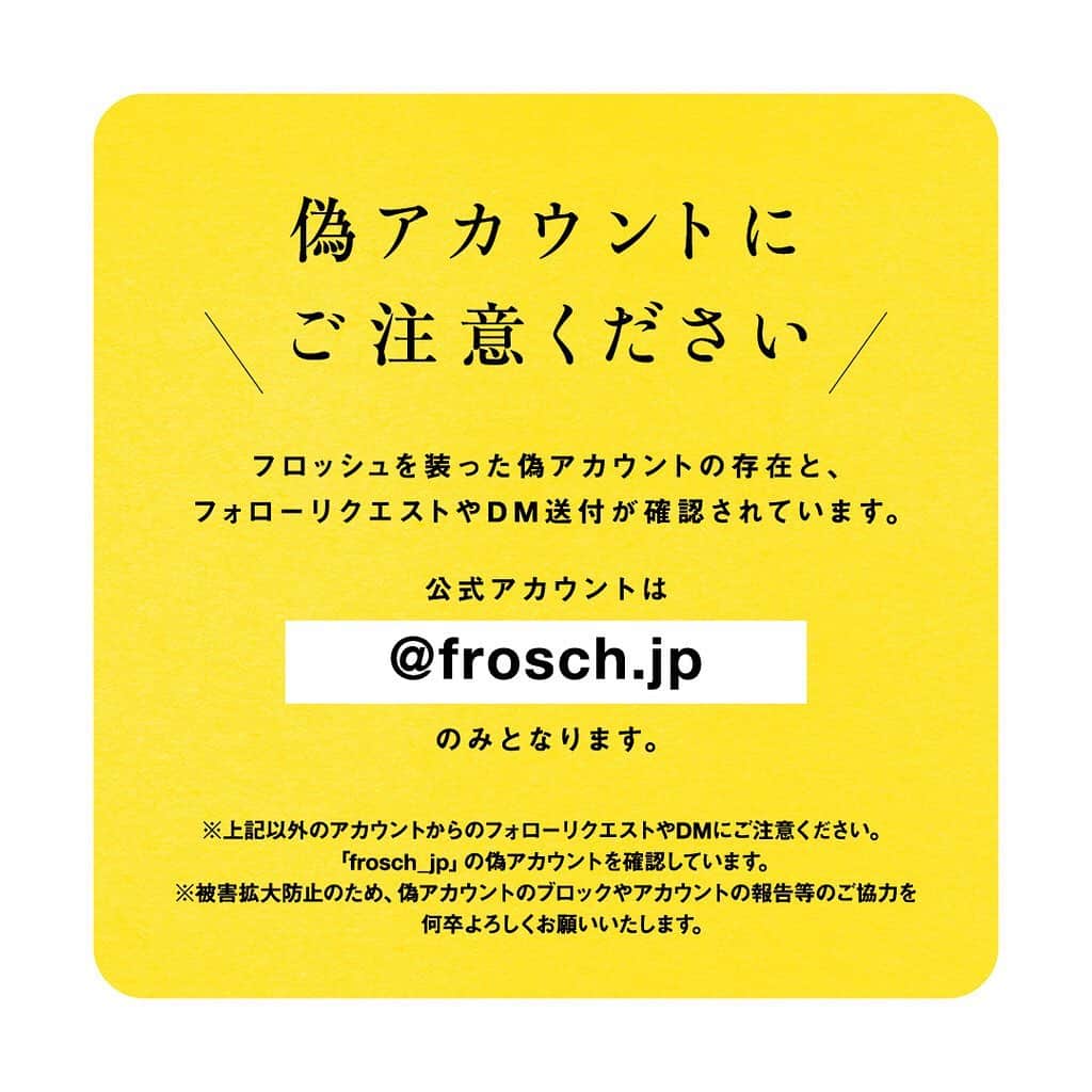 のインスタグラム：「【大切なお知らせ】  いつもフロッシュ公式アカウントをご覧くださり、誠にありがとうございます。   フロッシュの公式アカウントを装った偽アカウントからのフォローリクエストやDM送付事例が確認されました。   フロッシュの公式アカウントは「@frosch.jp」のみとなります。  偽アカウントから不審なDM、フォローリクエストなどを受け取った場合は、削除・ブロックをお願いいたします。被害防止のため、偽アカウントをフォローしたり、URLにはアクセスしないようご注意ください。   何卒ご協力のほどよろしくお願いいたします。  #偽アカウントにご注意 #偽アカウント」