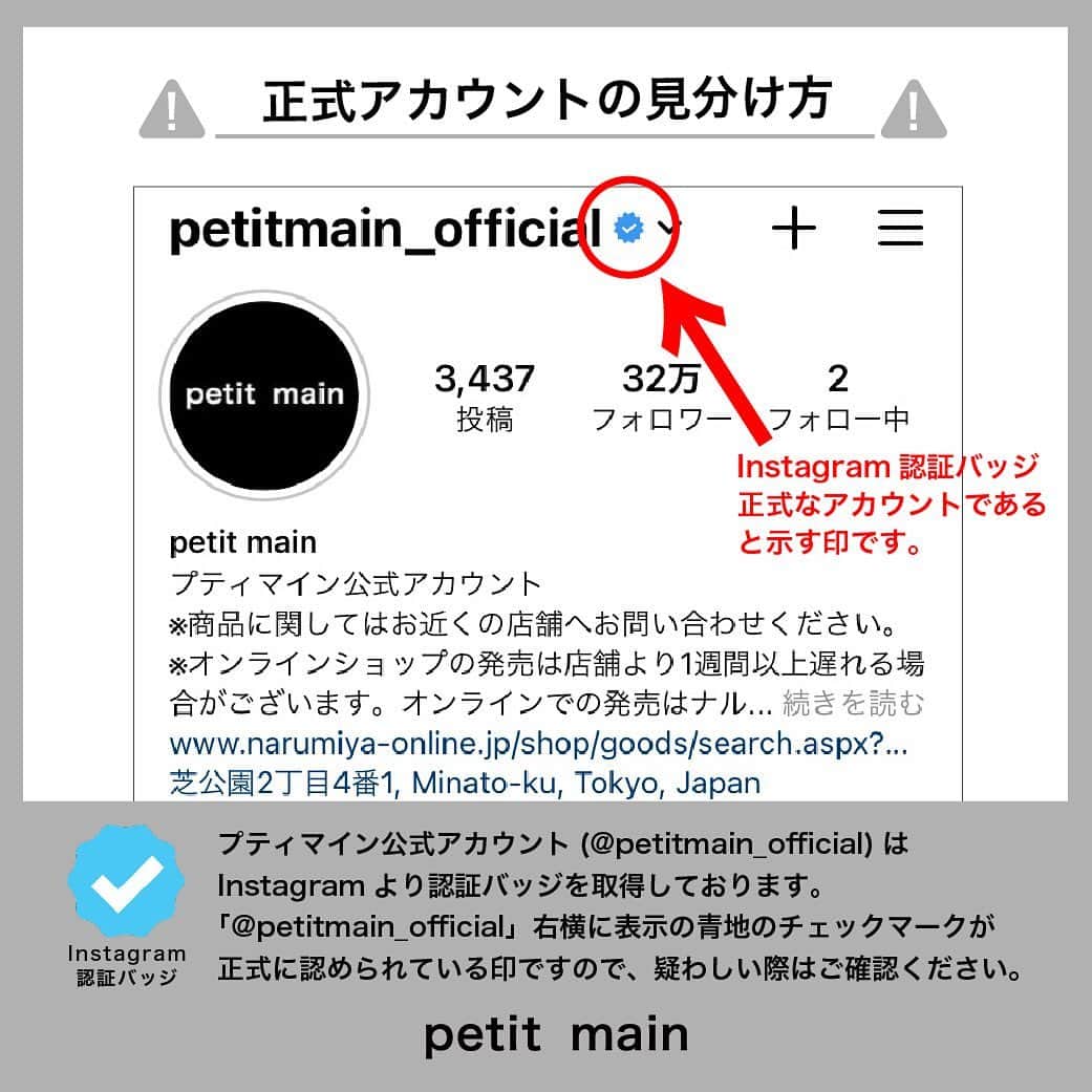 petit mainさんのインスタグラム写真 - (petit mainInstagram)「.﻿ 【重要なお知らせ】﻿ ﻿ Instagram上でプティマイン公式アカウント（@petitmain_official）を装ったなりすましアカウント（以降：偽アカウント）が確認され、フォロワーの方々へフォローリクエストや個人情報の入力を促す「偽のDM（ダイレクトメッセージ）」を発信する事案が発生しております。﻿ ﻿ 不審なアカウントを発見した際はフォローせず、不審なDMを受信した場合は記載されたURLにはアクセスせずDM自体を削除し、被害防止のため偽アカウントのブロックをお願いいたします。﻿ ﻿ ﻿ 『公式アカウントの見分け方』﻿ プティマイン公式アカウント（@petitmain_official）はInstagramより認証バッジを取得しております。﻿ 〈 @petitmain_official 〉右横に表示されております青地のチェックマークをご確認ください。こちらが正式アカウントとなります。﻿ ﻿ ﻿ プティマインを応援してくださっている皆さまにはご迷惑をおかけして大変申し訳ございませんが、ご対応いただけますようお願いいたします。﻿ また、偽アカウントの所在をご連絡くださった皆さまには御礼申し上げます。﻿ ﻿ 今後ともプティマイン公式アカウント（@petitmain_official）をよろしくお願いいたします。﻿ ﻿ ﻿ ﻿ ﻿ ﻿ #petitmain  #プティマイン #プティキッズ #ナルミヤオンライン #narumiyaonline #偽アカウント #なりすまし #公式マーク #認証バッジ #重要なお知らせ」2月10日 21時25分 - petitmain_official