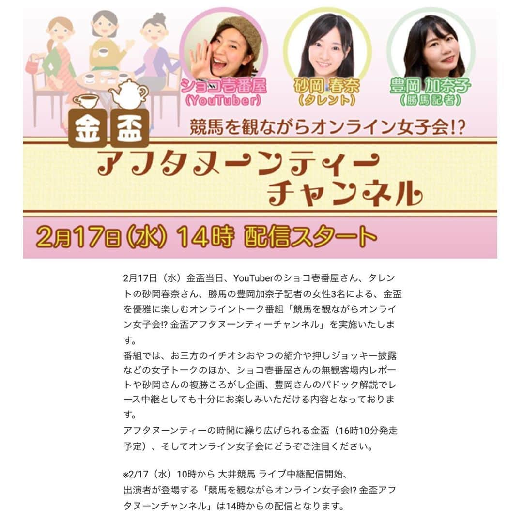 砂岡春奈のインスタグラム：「【出演情報】大井競馬場さんの企画YouTube番組「競馬を見ながらオンライン女子会！？金杯アフタヌーンティーチャンネル」に出演致します！ 2月17日(水)14時からLIVE配信です  YouTuberの #ショコ壱番屋 さん 勝馬 #豊岡加奈子 記者と3人で女子会です♡  3人で競馬を楽しみながらおやつタイムもあると…これで馬券も当たれば最高ですね！！  まぁ…楽しみにしてた春菜賞も当てられずここ最近当てた馬券と言えばカラテの単勝、以上。って感じですが… この日のために運の貯金中だったのね。笑  そんな私におすすめの馬や買い目など是非是非コメントお寄せください😭(切実) 当日まではチャンネル登録してお待ちいただければと思います！  当日みなさんと楽しい時間を共有出来ますこと楽しみにしております😊  #大井競馬場 #TCK #うまたせくん #勝馬 #砂岡春奈 #オンライン女子会 #スターライトカフェ #金盃  #場内リポート #複コロ #パドック解説 #競馬場グルメ」