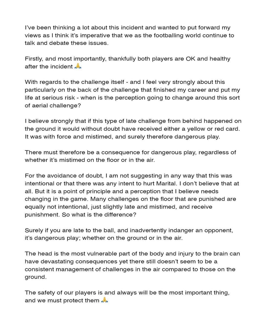 のインスタグラム：「I’ve been thinking a lot about this incident and wanted to put forward my views as I think it’s imperative that we as the footballing world continue to talk and debate these issues. Firstly, and most importantly, thankfully both players are OK and healthy after the incident 🙏🏻 With regards to the challenge itself - and I feel very strongly about this particularly on the back of the challenge that finished my career and put my life at serious risk - when is the perception going to change around this sort of aerial challenge? I believe strongly that if this type of late challenge from behind happened on the ground it would without doubt have received either a yellow or red card. It was with force and mistimed, and surely therefore dangerous play. There must therefore be a consequence for dangerous play, regardless of whether it’s mistimed on the floor or in the air. For the avoidance of doubt, I am not suggesting in any way that this was intentional or that there was any intent to hurt Martial. I don’t believe that at all. But it is a point of principle and a perception that I believe needs changing in the game. Many challenges on the floor that are punished are equally not intentional, just slightly late and mistimed, and receive punishment. So what is the difference? Surely if you are late to the ball, and inadvertently indanger an opponent, it’s dangerous play; whether on the ground or in the air. The head is the most vulnerable part of the body and injury to the brain can have devastating consequences yet there still doesn’t seem to be a consistent management of challenges in the air compared to those on the ground. The safety of our players is and always will be the most important thing, and we must protect them 🙏🏻」