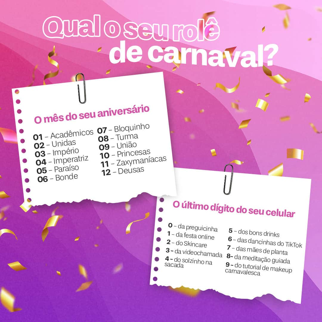 ザクシーのインスタグラム：「Bora brincar com a gente? Sabemos que o Carnaval esse ano vai ser diferente, mas conta aí: qual vai ser o seu rolê? #CarnavalDentroDeMim #CarnaZaxy​  #pracegover #pratodosverem: No card, temos o seguinte texto: Qual o seu rolê de carnaval? No lado esquerdo, temos uma lista com os meses do ano: 01 - Acadêmicos, 02 – Unidas, 03 - Império, 04 – Imperatriz, 05 - Paraíso, 06 – Bonde, 07 – Bloquinho, 08 – Turma. 09 - União, 10 – Princesas, 11 - Zaxymaníacas e 12 – Deusas. No lado direito, temos a lista com o último dígito do seu celular: 0 – da preguicinha, 1 - da festa online, 2 – do skincare, 3 – da videochamada, 4 – do solzinho na sacada, 5 - dos bons drinks, 6 – das dancinhas no TikTok, 7 – das mães de planta, 8 – da meditação guiada e 9 – do tutorial de makeup carnavalesca.」