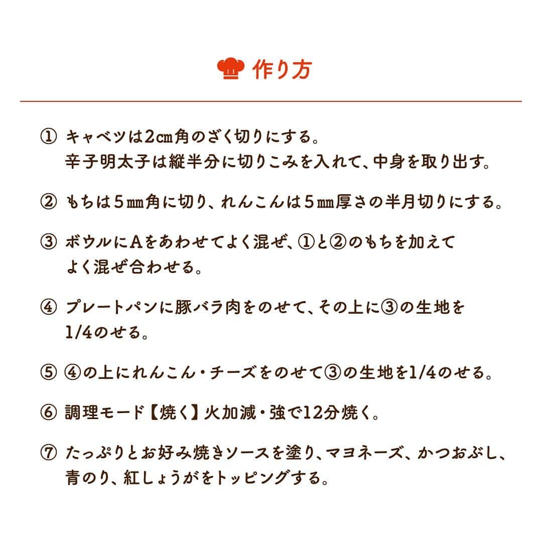 株式会社ノーリツさんのインスタグラム写真 - (株式会社ノーリツInstagram)「​ 【明太もちチーズお好み焼き】​ .​ れんこんを入れてシャッキシャキ！マルチグリルならひっくり返さなくてもいいから、お好み焼きが手軽に出来ます。​ .​ 作ってみたい方は「🧡」をコメントに送ってください😊​ ​ ＜材料（2枚分）＞​ ■豚バラ肉…100g​ ■キャベツ…100ｇ​ ■れんこん…50g​ ■辛子明太子…1腹(50g)​ ■切りもち…1個(50g)​ ■お好み焼き粉…80ｇ​ ■水…50㎖​ ■卵（Mサイズ）…１個​ ■山芋（すりおろし）…大さじ1​ ■溶けるチーズ…２枚​ ■お好み焼きソース…適量​ ■マヨネーズ…適量​ ■かつおぶし…適量​ ■青のり…適量​ ■紅しょうが…適量​ ■サラダ油…適量​ ​ ＜作り方＞​ ① キャベツは2㎝角のざく切りにする。辛子明太子は縦半分に切りこみを入れて、中身を取り出す。​ ② もちは５㎜角に切り、れんこんは５㎜厚さの半月切りにする。​ ③ ボウルにAをあわせてよく混ぜ、①と②のもちを加えてよく混ぜ合わせる。​ ④ プレートパンに豚バラ肉をのせて、その上に③の生地を1/4のせる。​ ⑤ ④の上にれんこん・チーズをのせて③の生地を1/4のせる。​ ⑥ 調理モード【焼く】火加減・強で12分焼く。​ ⑦ たっぷりとお好み焼きソースを塗り、マヨネーズ、かつおぶし、青のり、紅しょうがをトッピングする。​ . #マルチグリル #ノーリツ #毎日グリル部 #おうちごはん #旬の食材 #デリスタグラマー #クッキングラム #インスタフード #レシピ #手料理 #料理 #時短レシピ #時短ごはん #時短料理 #自炊 #お弁当おかず #お弁当レシピ #つくりおきおかず #つくりおきレシピ #つくりおき #作り置きおかず #冬レシピ #家飲み #家飲みごはん #手作り料理 #簡単レシピ #家族ごはん #冬の食卓 #冬の味覚 #お手軽料理​」2月15日 11時37分 - noritz_jp
