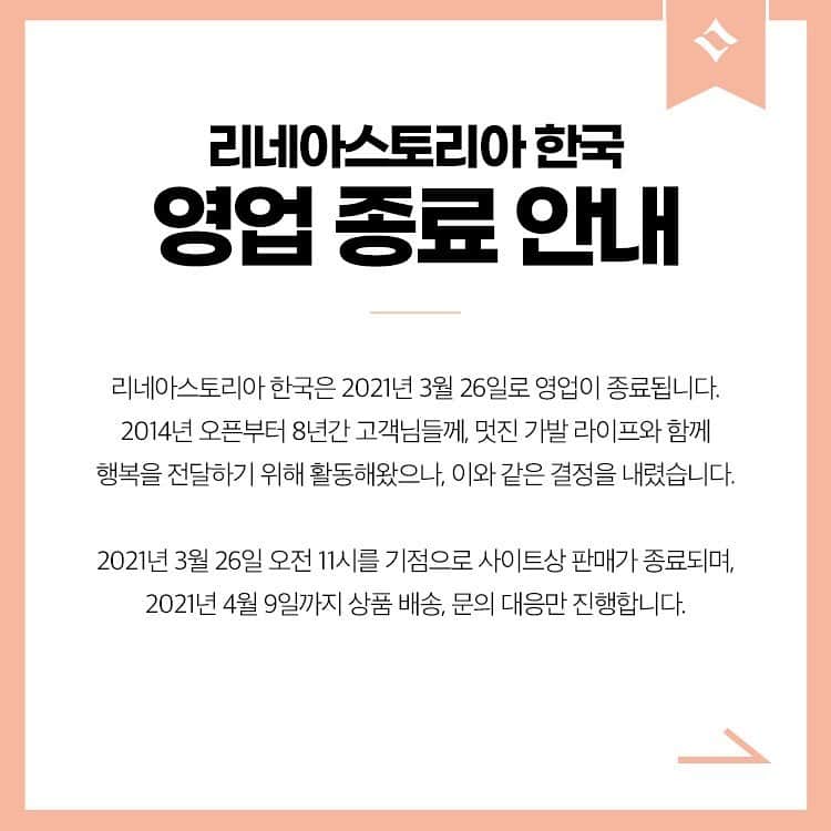 のインスタグラム：「영업 종료 안내  리네아스토리아 한국은 2021년 3월 26일로 영업이 종료됩니다.  2014년 오픈부터 8년간 고객님들께, 멋진 가발 라이프와 함께 행복을 전달하기 위해 활동해왔으나, 이와 같은 결정을 내렸습니다.  (일본 법인 리네아스토리아는 존속하며, 한국 법인 리네아스토리아의 모든 권리는 일본 법인 리네아스토리아로 계승됩니다.)  2021년 3월 26일 오전 11시를 기점으로 사이트상 판매가 종료되며, 2021년 4월 9일까지 상품 배송, 문의 대응만 진행합니다.  또한 2월 19일 오전 11시 이후부터 신규회원 가입시 혜택과 모든 적립금 혜택이 지급되지 않으며, 3월 26일 오전 11시 이후 적립금이 전부 소멸될 예정이니 사전에 미리 적립금 사용을 부탁드립니다.  카카오톡 플러스친구 서비스와 자사 홈페이지의  사용 및 Q&A 답변은​ 3월  31일 오전 11시까지 이용이 가능합니다.  이후의 문의사항이 있으실 경우 리네아스토리아 대표번호 전화주세요. 4월 9일까지 연결이 되므로 참고해주세요.  앞으로도 여러분의 행복을 기원합니다. 그동안 리네아스토리아를 사랑해주셔서 감사합니다.  (주)리네아스토리아 대표이사 무라세 준페이 및 직원 일동 올림 . . ** 2월 3월 엔젤스데이 이벤트는 진행되지 않습니다.」