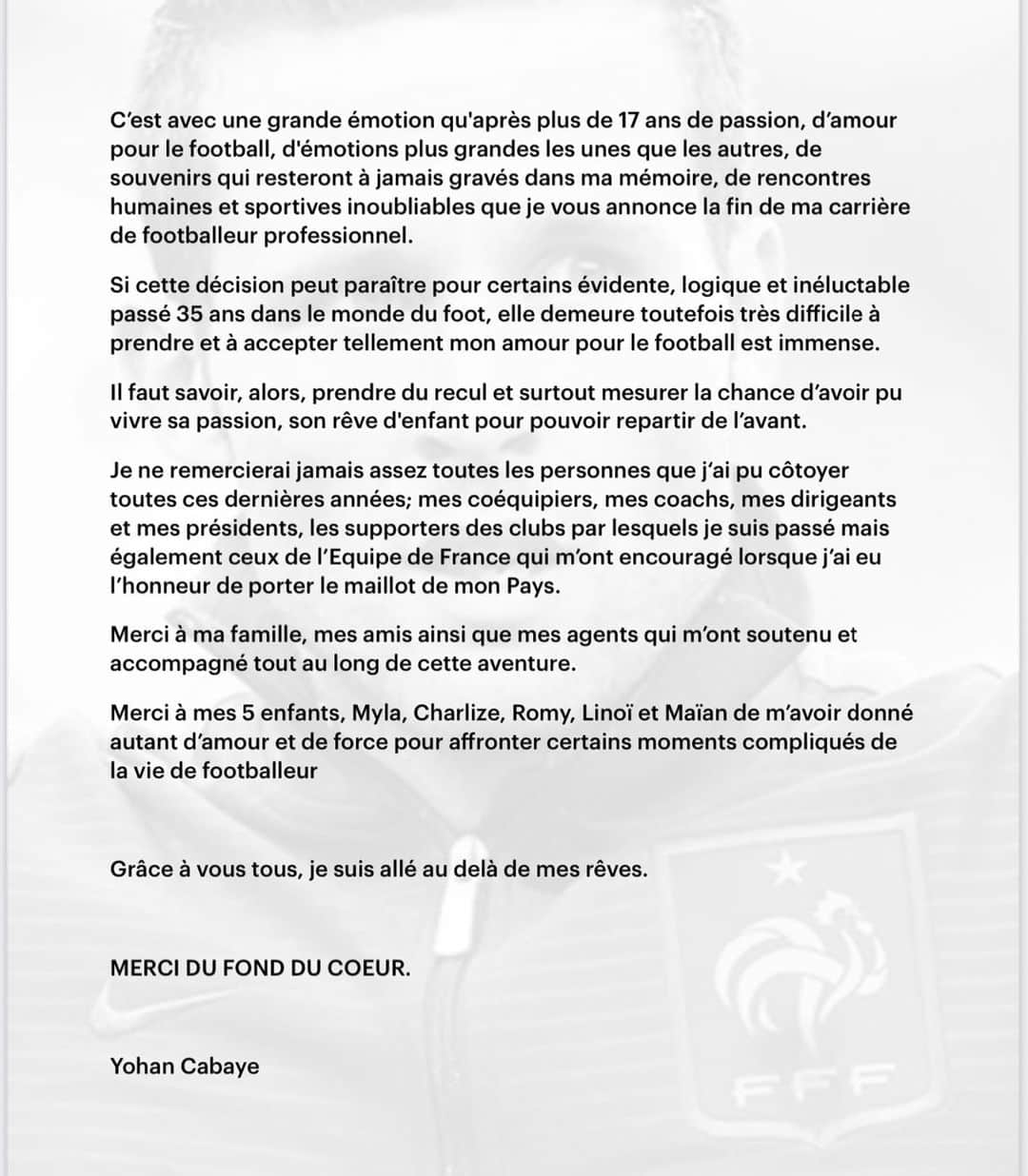 ヨアン・キャバイェのインスタグラム：「Coup de sifflet final ...  C’est avec grande émotion qu’après plus de 17 ans de passion, d’amour pour le football, d’émotions plus grandes les unes que les autres, de souvenirs qui resteront à jamais gravés dans me mémoire, de rencontres humaines et sportives inoubliables que je vous annonce la fin de ma carrière de footballeur professionnel.   Si cette décision peut paraître pour certains évidente, logique et inéluctable passé 35 ans dans le monde du foot, elle demeure toutefois très difficile à prendre et à accepter tellement mon amour pour le football est immense.   Il faut savoir, alors, prendre du recul et surtout mesurer la chance d’avoir pu vivre sa passion, son rêve d’enfant pour pouvoir repartir de l’avant.  Je ne remercierai jamais assez toutes les personnes que j’ai pu côtoyer toutes ces dernières années; mes coéquipiers, mes coachs, mes dirigeants et mes présidents, les supporters des clubs par lesquels je suis passé mais également ceux de l’Equipe de France qui m’ont encouragé lorsque j’ai eu l’honneur de porter le maillot de mon Pays.   Merci à ma famille, mes amis ainsi que mes agents qui m’ont soutenu et accompagné tout au long de cette aventure.   Merci à mes 5 enfants, Myla, Charlize, Romy, Linoï et Maïan de m’avoir donné autant d’amour et de force pour affronter certains moments compliqués de la vie de footballeur.   Grâce à vous tous, je suis allé au delà de mes rêves.   MERCI DU FOND DU CŒUR.」