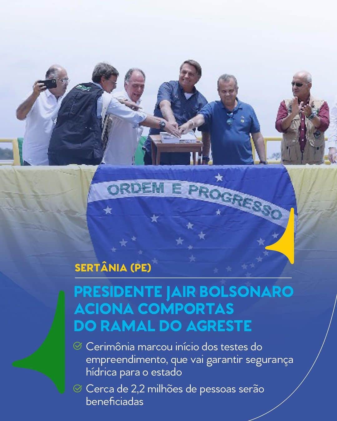 ジルマ・ルセフのインスタグラム：「Acompanhado do ministro do Desenvolvimento Regional, Rogério Marinho, o Presidente Jair Bolsonaro esteve em Sertânia (PE) na manhã desta sexta (19) para acionar as comportas do Ramal do Agreste. A cerimônia marca o início dos testes do empreendimento.  Após a testagem de todas as estruturas do ramal e, posteriormente, da Adutora do Agreste, o abastecimento poderá ser iniciado. Em conjunto, ambas as estruturas vão distribuir a água do Eixo Leste do Projeto de Integração do Rio São Francisco para até 2,2 milhões de pessoas.  O Ramal do Agreste tem 70,8 quilômetros de extensão e capacidade de vazão de 8 mil litros de água por segundo. Quando finalizado, levará as águas do Eixo Leste do Projeto São Francisco, que está em pré-operação desde 2017, à região de maior escassez hídrica de Pernambuco.  #PraCegoVer: Na imagem, Presidente Jair Bolsonaro, acompanhado do ministro do Desenvolvimento Regional, Rogério Marinho, e de outras personalidades, aciona as comportas do Ramal do Agreste. À frente deles, a bandeira do Brasil sobre parte da estrutura. Texto: "Sertânia (PE). Presidente Jair Bolsonaro aciona comportas do Ramal do Agreste. Cerimônia marcou início dos testes do empreendimento, que vai garantir segurança hídrica para o estado. Cerca de 2,2 milhões de pessoas serão beneficiadas". Pátria Amada Brasil. Governo Federal.」