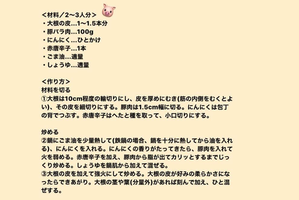 ginza magazineさんのインスタグラム写真 - (ginza magazineInstagram)「【半径5mのサステナブル】人気モデル、森 星さんの連載がスタート！旬の食材を無駄なく、おいしく使いきるレシピを料理研究家・有元葉子先生に教えてもらいました✏️  レシピ①大根の皮と豚バラ肉のしょうゆ炒め  ＜材料／2〜3人分＞ ・大根の皮…1〜1.5本分 ・豚バラ肉…100g ・にんにく…ひとかけ ・赤唐辛子…1本 ・ごま油…適量 ・しょうゆ…適量  ＜作り方＞ 材料を切る ①大根は10cm程度の輪切りにし、皮を厚めにむき(筋の内側をむくとよい)、その皮を細切りにする。豚肉は1.5cm幅に切る。にんにくは包丁の背でつぶす。赤唐辛子はへたと種を取って、小口切りにする。  炒める ②鍋にごま油を少量熱して(鉄鍋の場合、鍋を十分に熱してから油を入れる)、にんにくを入れる。にんにくの香りがたってきたら、豚肉を入れて火を弱める。赤唐辛子を加え、豚肉から脂が出てカリッとするまでじっくり炒める。しょうゆを鍋肌から加えて混ぜる。 ③大根の皮を加えて強火にして炒める。大根の皮が好みの柔らかさになったらできあがり。大根の茎や葉(分量外)があれば刻んで加え、ひと混ぜする。  詳しくはginzamag.comで『半径5mのサステナブル』と検索してみて👀 @ginzamagazine  #ginzamagazine #半径5mのサステナブル #森星 #レシピ #簡単レシピ #レシピメモ #楽ちんレシピ #料理 #料理記録 #ごはん #ごはん記録 #自炊 #今日の献立 #おうちご飯 #手作りごはん #大根 #豚バラ肉 #サスティナブルな暮らし」2月19日 20時07分 - ginzamagazine