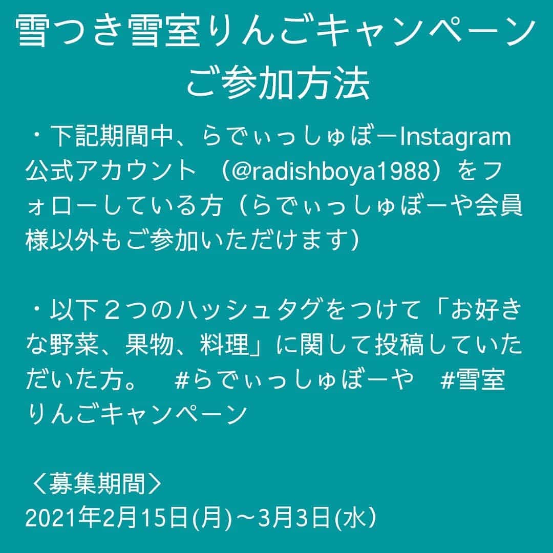 らでぃっしゅぼーやさんのインスタグラム写真 - (らでぃっしゅぼーやInstagram)「遠出ができなくても、おうちで雪だるま作ろう♪  ただいま、抽選で１０名様に、 りんごの産地・青森県に積もった「雪」と「りんご」が当たる 「雪つき雪室りんご」プレゼントキャンペーンを実施しています！  この企画は、青森県のりんご農家・斉藤篤寿(さいとうあつし)さんの粋な計らいによって実現しました。  「私達は、農家にとって当たり前の雪の中で生活しておりますが、 コロナで遠出できず雪で遊べないお子様がいると伺いました。 りんごと一緒にお届けする雪で、 雪だるまでも小さいかまくらでも好きに作っていただき、 自由な発想で楽しんでいただけると嬉しいです。」  おとなも子どもも、”小さなスノーレジャー”を体験してみませんか？  ＊本投稿画像はイメージです。実際には雪、りんごのお届けとなります。  ＜参加方法＞ ・下記期間中、らでぃっしゅぼーや Instagram公式アカウント （@radishboya1988）をフォローしている方  （らでぃっしゅぼーや会員様以外もご参加いただけます） ・以下２つのハッシュタグをつけて「お好きな野菜、果物、料理」に関して投稿していただいた方 #らでぃっしゅぼーや　#雪室りんごキャンペーン  ＜募集期間＞　⁣2021年2月15日(月)～3月3日(水）  ＜賞品＞⁣　らでぃっしゅぼーや雪室りんご（ふじ）（6個+雪）  ＜当選者数＞⁣　⁣10名様⁣  ＜当選者様へのご連絡＞⁣⁣ 当選者の⽅には2021年3⽉8⽇(月)頃に Instagram上のDMにてご連絡致します。⁣DMを受け取れる設定への変更をお願いいたします。  ＜ご注意＞⁣ ＊同一の応募者様から複数アカウントを使用しての応募を確認した場合、1アカウントの応募のみを有効とみなし、それ以外の応募は無効といたします。 ⁣ ＊抽選時に、アカウントフォローの状態を維持いただいていることが確認できない場合、抽選の対象から外れることがあります。 ⁣ ＊本キャンペーンは予告なく中止または変更させていただく場合がございます。 ⁣ ⁣＊応募受付の確認・抽選方法・当選・落選・配送時の事故や破損等についてのご質問、お問い合わせは受け付けておりません。⁠⁣ ⁣ ＊日本国外にお住まいの方に対しては、当選しても配送できません。国内にお住まいのフォロワー様限定のキャンペーンです。⁣ ＊未成年者の方は、親権者に同意いただいたものとみなします。 ＊再抽選は行いません。 ⁣ ⁣＊アカウントを非公開設定にしている場合は抽選対象外となります。⁣ ⁣ ＊下記に当てはまる場合、ご当選の資格は無効となります。 ⁣ ⁣・応募に際し、不正行為があったと当社が判断した場合⁣ ⁣ ・通信環境の良くない状態にありDMが不着となった場合⁣ ⁣ ・ご当選通知のDMに対し返信期限までに手続きを履行いただけない場合 ⁣ ⁣・登録内容に不備があった場合⁣・住所/転居先不明または長期不在などにより、賞品がお届けできなかった場合 ⁣ ⁣＊賞品の返品・交換・配送業者より弊社に返品されてからの再配送、はできませんのでご了承くださいませ。⁣ ⁣ ＊賞品発送後の賞品による損害等の責任については、弊社は一切負いかねます。予めご了承ください。⁣ ⁣ ＊賞品の転売は禁止させていただきます。 ⁣ ⁣＊賞品の発送は2021年3月下旬を予定しております。⁣ ⁣ ＊やむを得ない事情などにより、賞品の発送時期は変更となる場合がございます。⁣ ⁣ ＊本キャンペーン参加にあたって生じるインターネット接続料や通信料、ご当選通知メールに記載の手続を履践するにあたって生じる諸費用は、ご本人様の負担となります。  #らでぃっしゅぼーや　#有機野菜　#野菜宅配 #雪室りんごキャンペーン  #雪だるま作ろう　#雪だるま　#雪室　#雪室りんご　#生産者さんありがとう　#農家さんありがとう」2月19日 20時30分 - radishboya1988