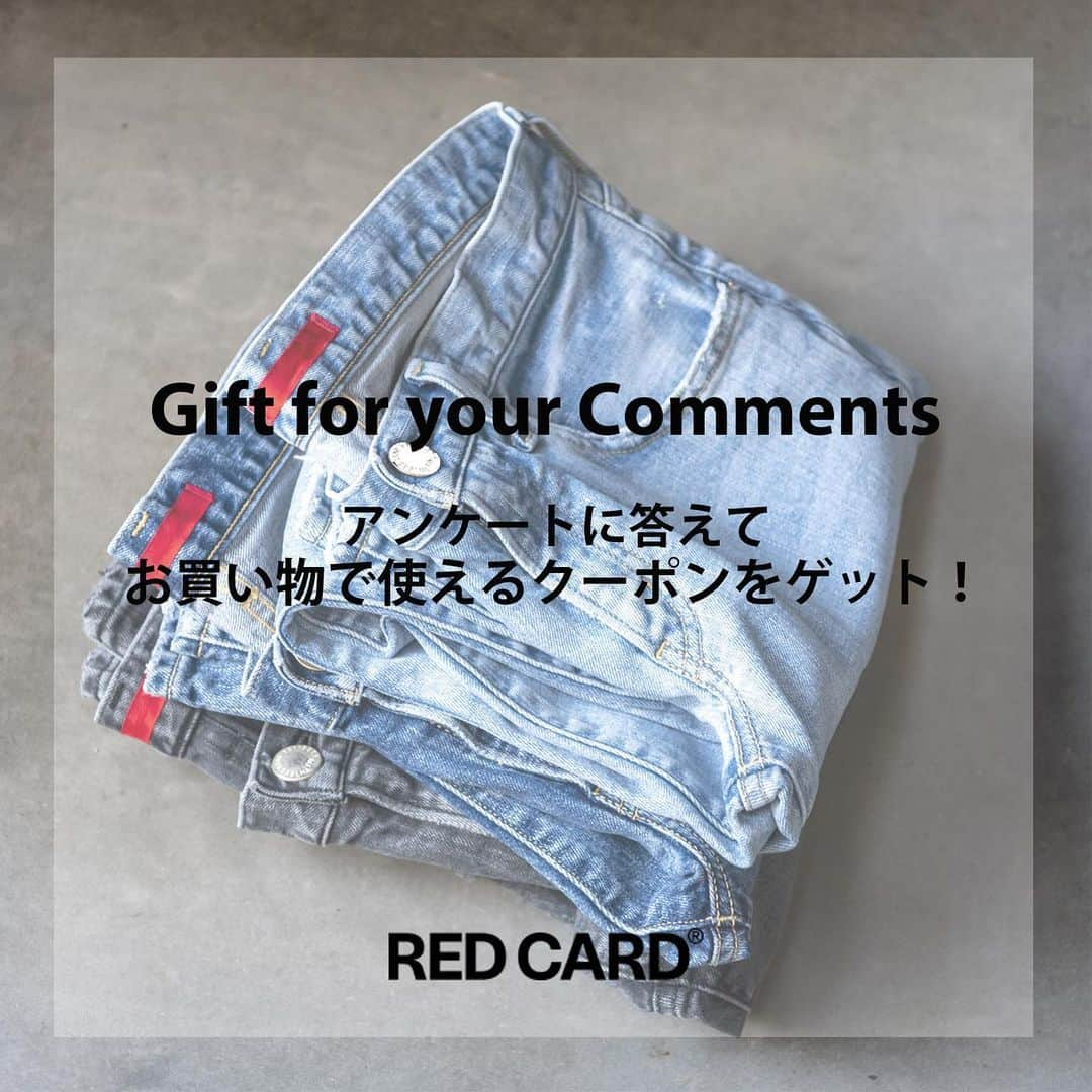 RED CARD TOKYOさんのインスタグラム写真 - (RED CARD TOKYOInstagram)「【 Gift for your Comments！RED CARDアンケート】﻿ ﻿ RED CARDでは、日頃よりご愛用いただいているお客様に、より良い商品を提供できるよう努めております。﻿ ﻿ 今後より良い商品を提供することを目的とし、この度お客様がRED CARDの商品についてどのような感想やご意見をお持ちかアンケートを実施いたします。（所要時間２分）﻿ ﻿ 2/22(月)11時までの期間、RED CARDオフィシャルサイトにてアンケートページ設けております。﻿ ﻿ ―――――――――――――――――――――――﻿ アンケートにお答えくださった方には﻿ ﻿ ・RED CARD直営店のHAUNTオンラインサイトで使用可能な【500円OFFクーポン】をプレゼント。新規会員にご登録頂けましたら、1000ポイントをさらにプレゼントいたします。﻿ ﻿ ・抽選で10名さまにRED CARDの新作デニムをプレゼント﻿ ﻿ ＊クーポン利用条件﻿ 3,000円（税抜）以上ご購入で、500円OFFとなります。﻿ お1人様1回のみご利用可能、セール商品にはご利用いただけません。﻿ 使用期限：2月28日(日)迄﻿ ﻿ ＊RED CARD新作デニムプレゼントについて﻿ 当選につきましては、アンケート期間終了後の2月末までにメールにてご連絡させて頂きます。﻿ 当選のご連絡から３営業日以内にご連絡頂けない場合は、当選無効となります。﻿ ―――――――――――――――――――――――﻿ ﻿ ご回答頂きました内容につきましては、今後の商品に役立ててまいりますので、是非ご理解とご協力を頂けますようお願い申し上げます。﻿ ﻿ #redcard #redcarddenim #jeans #denim #hauntdaikanyama #intheknowgl﻿ #レッドカード #レッドカードトーキョー #レッドカードデニム#デニム #デニムラバー #アンケート #プレゼントキャンペーン #新作デニム」2月19日 22時44分 - redcardtokyo