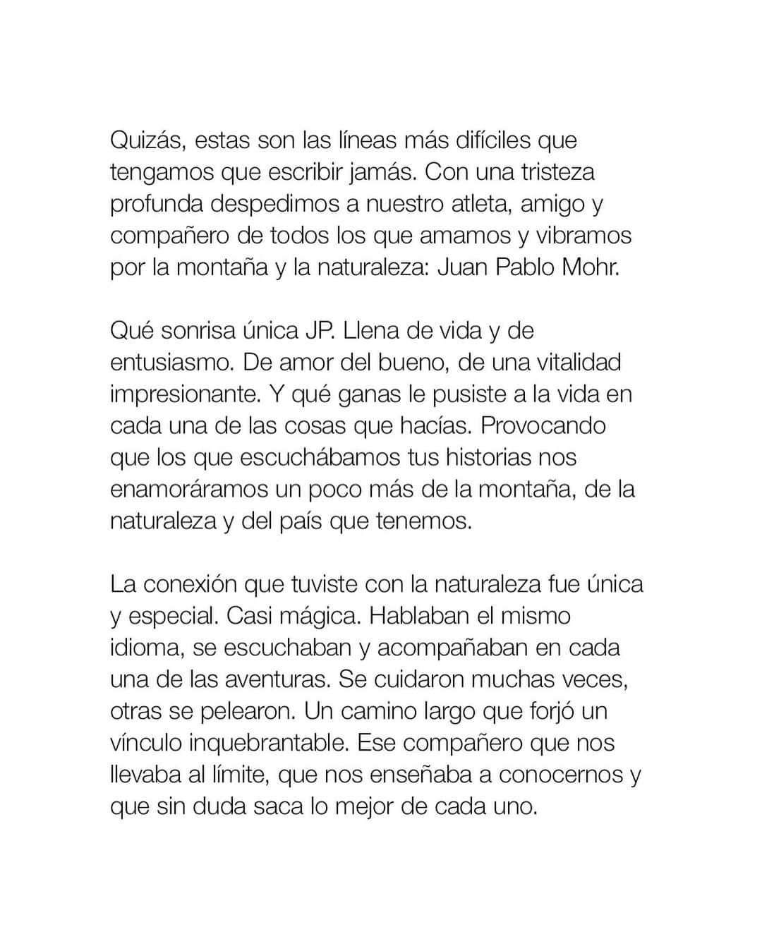 ザ・ノースフェイスさんのインスタグラム写真 - (ザ・ノースフェイスInstagram)「It is with great regret that we say goodbye to an athlete and friend for all who love nature and the mountains, Juan Pablo Mohr.  Your unique smile was full of life and enthusiasm, full of pure love and an unbelievable vitality. You devoted yourself entirely in everything you did. Every time we heard your stories, we traveled with you, falling a bit more in love with our mountains and environment.  Your connection with nature was unique and special - almost magical. You and nature spoke the same language. You listened and accompanied each other in every adventure creating an unwavering and unforgettable bond. You were the friend that took us all to the limit, that taught us how to get to know ourselves better and that, without a doubt, brought out the best in all of us.   We can´t express how hard this is for all of us that love you JP. Rest easy knowing that your legacy will continue inspiring many generations to come.  We will never forget your strength, your willpower and your joy.  Sending you a big hug dear friend, see you on the next summit.  .......  Quizás, estas son las líneas más difíciles que tengamos que escribir. Con una tristeza profunda despedimos a nuestro atleta, amigo y compañero de todos los que amamos las montañas y naturaleza: Juan Pablo Mohr.    Qué sonrisa única JP. Llena de vida y de entusiasmo. De amor del bueno, de una vitalidad impresionante. Y qué ganas le pusiste a la vida en cada una de las cosas que hacías. Provocando que los que escuchábamos tus historias nos enamoráramos un poco más nuestras montañas, y medio ambiente.   La conexión que tuviste con la naturaleza fue única y especial. Casi mágica. Hablaban el mismo idioma, se escuchaban y acompañaban en cada una de las aventuras. Un camino largo que forjó un vínculo inquebrantable. Ese compañero que nos llevaba al límite, que nos enseñaba a conocernos y que sin duda saca lo mejor de cada uno.   Como duele esta partida JP. Que difícil es para todas y todos los que te queremos. Pero quedan las cosas lindas, las ganas de vivir y disfrutar al máximo. Sin duda, tu legado seguirá inspirando a todas las generaciones que vengan. Un abrazo titán querido, nos vemos en la próxima cumbre.」2月20日 6時03分 - thenorthface