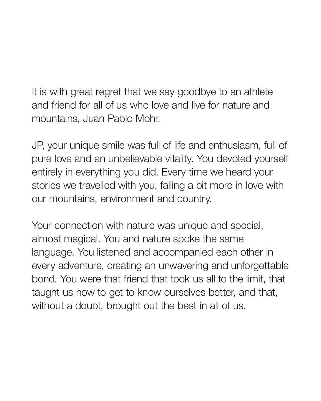 ザ・ノースフェイスさんのインスタグラム写真 - (ザ・ノースフェイスInstagram)「It is with great regret that we say goodbye to an athlete and friend for all who love nature and the mountains, Juan Pablo Mohr.  Your unique smile was full of life and enthusiasm, full of pure love and an unbelievable vitality. You devoted yourself entirely in everything you did. Every time we heard your stories, we traveled with you, falling a bit more in love with our mountains and environment.  Your connection with nature was unique and special - almost magical. You and nature spoke the same language. You listened and accompanied each other in every adventure creating an unwavering and unforgettable bond. You were the friend that took us all to the limit, that taught us how to get to know ourselves better and that, without a doubt, brought out the best in all of us.   We can´t express how hard this is for all of us that love you JP. Rest easy knowing that your legacy will continue inspiring many generations to come.  We will never forget your strength, your willpower and your joy.  Sending you a big hug dear friend, see you on the next summit.  .......  Quizás, estas son las líneas más difíciles que tengamos que escribir. Con una tristeza profunda despedimos a nuestro atleta, amigo y compañero de todos los que amamos las montañas y naturaleza: Juan Pablo Mohr.    Qué sonrisa única JP. Llena de vida y de entusiasmo. De amor del bueno, de una vitalidad impresionante. Y qué ganas le pusiste a la vida en cada una de las cosas que hacías. Provocando que los que escuchábamos tus historias nos enamoráramos un poco más nuestras montañas, y medio ambiente.   La conexión que tuviste con la naturaleza fue única y especial. Casi mágica. Hablaban el mismo idioma, se escuchaban y acompañaban en cada una de las aventuras. Un camino largo que forjó un vínculo inquebrantable. Ese compañero que nos llevaba al límite, que nos enseñaba a conocernos y que sin duda saca lo mejor de cada uno.   Como duele esta partida JP. Que difícil es para todas y todos los que te queremos. Pero quedan las cosas lindas, las ganas de vivir y disfrutar al máximo. Sin duda, tu legado seguirá inspirando a todas las generaciones que vengan. Un abrazo titán querido, nos vemos en la próxima cumbre.」2月20日 6時03分 - thenorthface