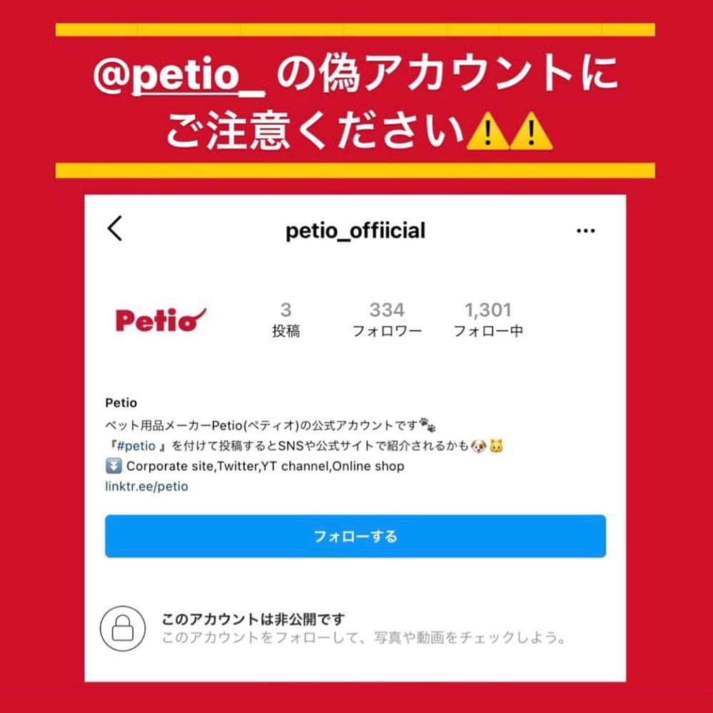 Petioのインスタグラム：「⚠️偽アカウントにご注意ください⚠️  ペティオの公式アカウント@petio_ の 偽アカウントが出現しています。  弊社の公式アカウントは『@petio_ 』のみで、 petio_offiicialは当社とは一切関係ございません。  フォローをされたり、DMが届いたりしても 一切応答しないようにお願いいたします。 また、『ブロック・報告』をしていただけると幸いです。  もしなにか、心配なこと等があれば、 @petio_ のDMにご連絡くださいませ✉️ よろしくお願いいたします。  ＿＿＿＿＿＿＿＿＿ 連絡をいただいた皆様 フォロワーの皆様　へ  「偽アカウントが出現しています！」と ご連絡を送ってくださった皆様、 本当にありがとうございます。 そして、注意喚起の投稿を拡散してくださった皆様にも 心からお礼を申し上げます。  本当に皆様の想いと力に支えられています。  本案件に関して、被害に合われるかたが 少しでも少なく、大きな問題が起こらないよう、 弊社も出来る限りの対応に努めますので、 引き続き皆様のお力もお借りできると幸いです。  今後とも、株式会社ペティオならびにペティオの公式アカウント『@petio_ 』をよろしくお願いいたします。  #偽アカウントにご注意  #偽アカウントに注意  #拡散希望」