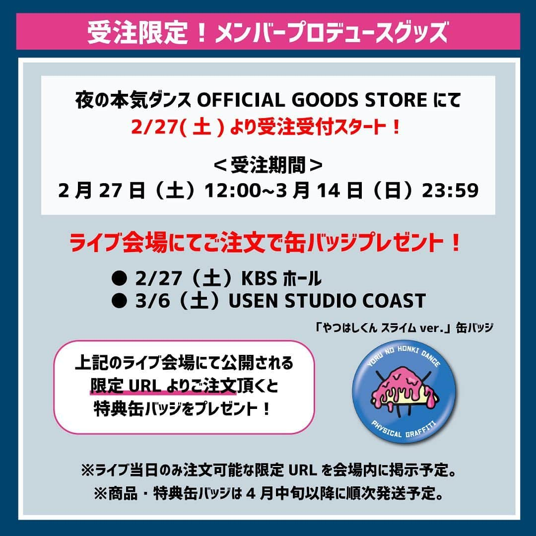 夜の本気ダンスのインスタグラム：「﻿ 【 受注限定グッズについて 】﻿ ﻿ メンバープロデュースグッズは受注限定販売です！﻿ ﻿ 2/27より、夜の本気ダンスOFFICIAL GOODS STOREにて受注スタート！﻿ ＜受注期間＞ 2/27（土）12:00～3/14（日）23:59﻿ ※商品は4月中旬以降に順次発送予定。﻿ ﻿ ＜ライブ会場にてご注文で缶バッジプレゼント＞﻿ ﻿ 下記ライブ会場にて公開される限定URLより、﻿ メンバープロデュースグッズをご注文頂くと、﻿ 「やつはしくんスライムver. 缶バッジ」をプレゼント！🎁﻿ ※缶バッジは商品と一緒に発送します。﻿ ﻿ 夜の本気ダンス RELEASE PARTY﻿  ｢PHYSICAL GRAFFITI｣﻿ ●2/27(土) KBSホール﻿ ●3/6(土 )USEN STUDIO COAST﻿ ﻿ #夜の本気ダンス #夜ダン #夜ダン_PHYSICAL﻿」