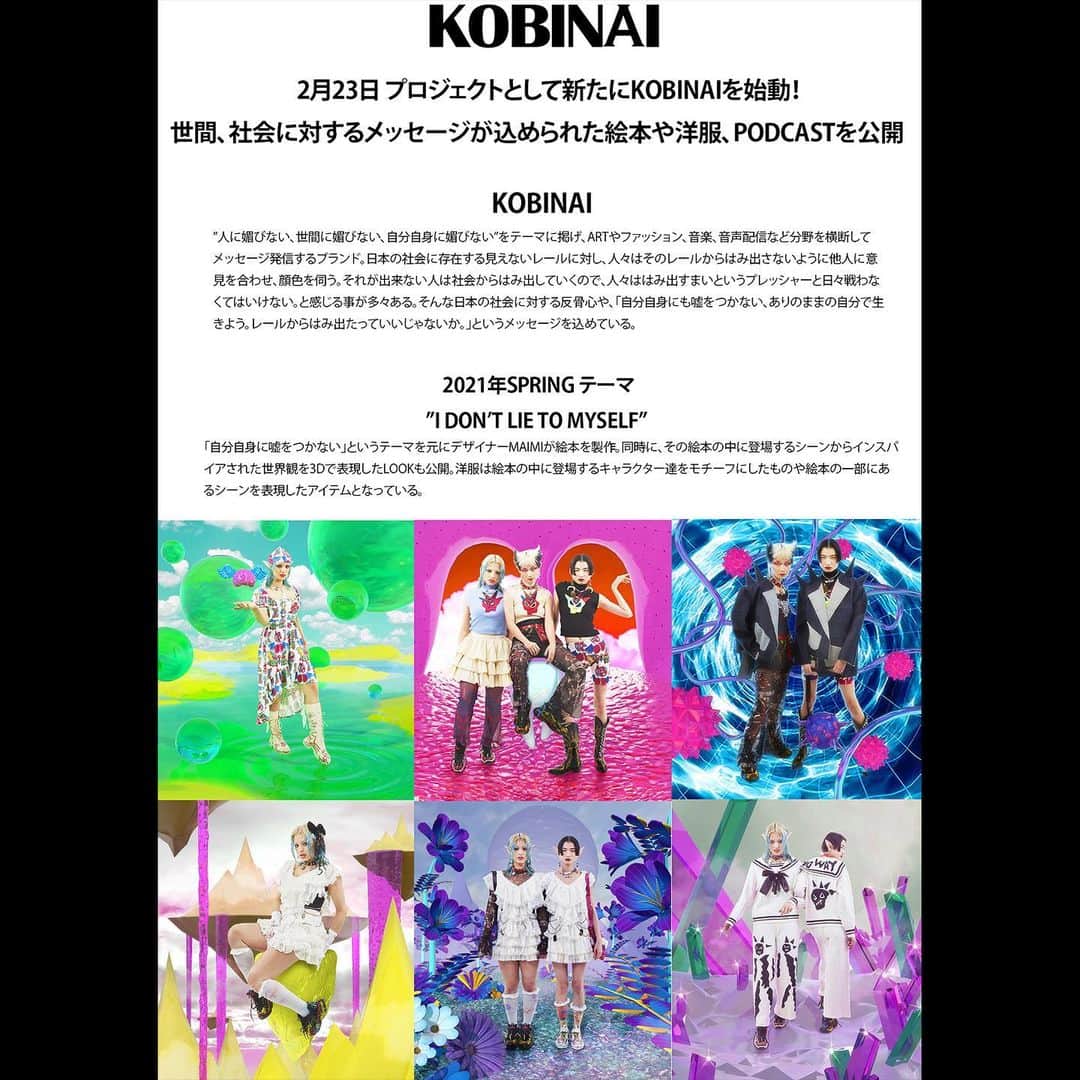 MAIMI☻KOBINAIのインスタグラム：「プロジェクトとして新たにKOBINAIを始動！ 世間、社会に対するメッセージが込められた絵本や洋服、PODCASTを公開　  KOBINAI  ”人に媚びない、世間に媚びない、自分自身に媚びない”をテーマに掲げ、ARTやファッション、音楽、音声配信など分野を横断してメッセージ発信するブランド。  日本の社会に存在する見えないレールに対し、人々はそのレールからはみ出さないように他人に意見を合わせ、顔色を伺う。  それが出来ない人は社会からはみ出していくので、人々ははみ出すまいというプレッシャーと日々戦わなくてはいけない。と感じる事が多々ある。 そんな日本の社会に対する反骨心や、「自分自身にも嘘をつかない、ありのままの自分で生 きよう。レールからはみ出たっていいじゃないか。」というメッセージを込めている。  2021年SPRING テーマ ”I DON’T LIE TO MYSELF”  「自分自身に嘘をつかない」というテーマを元にデザイナーMAIMIが絵本を製作。 同時に、その絵本の中に登場するシーンからインスパイアされた世界観を3Dで表現したLOOKも公開。洋服は絵本の中に登場するキャラクター達をモチーフにしたものや絵本の一部にあるシーンを表現したアイテムとなっている。」