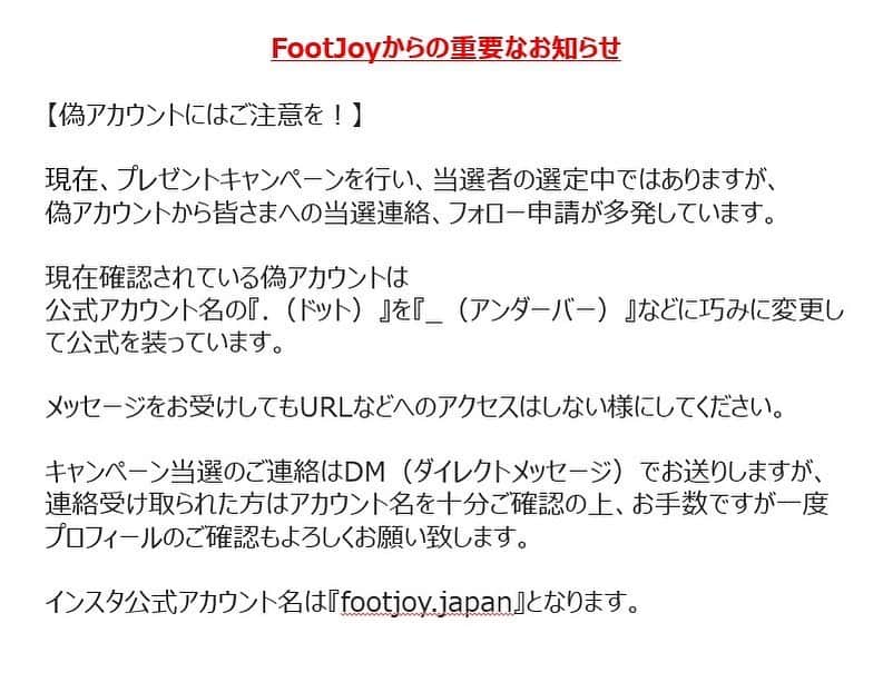 Footjoy Japanさんのインスタグラム写真 - (Footjoy JapanInstagram)「FootJoyからの重要なお知らせ﻿ ﻿ 【偽アカウントにはご注意を！】﻿ ﻿ 現在、プレゼントキャンペーンを行い、当選者の選定中ではありますが、﻿ 偽アカウントから皆さまへの当選連絡、フォロー申請が多発しています。﻿ ﻿ 現在確認されている偽アカウントは﻿ 公式アカウント名の『.（ドット）』を『_（アンダーバー）』などに巧みに変更して公式を装っています。﻿ ﻿ メッセージをお受けしてもURLなどへのアクセスはしない様にしてください。﻿  「クレジットカードの入力」などは決して尋ねる事はございません。  ﻿ キャンペーン当選のご連絡はDM（ダイレクトメッセージ）でお送りしますが、連絡受け取られた方はアカウント名を十分ご確認の上、お手数ですが一度プロフィールのご確認もよろしくお願い致します。﻿ ﻿ インスタ公式アカウント名は『footjoy.japan』となります。」2月23日 11時11分 - footjoy.japan