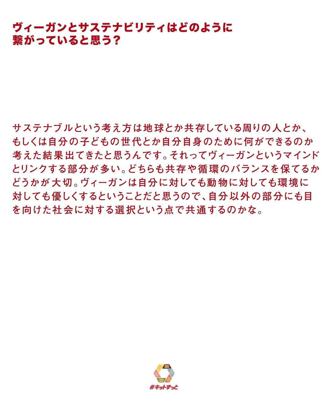 KITKAT Chocolatoryさんのインスタグラム写真 - (KITKAT ChocolatoryInstagram)「🎤 「浜本忠勝」さんに #キットずっと いい未来について聞いてみました!  今月はヴィーガンヘアサロンwhyteの代表兼スタイリストをしながら、サステナブルなライフスタイルを提案している「浜本忠勝」さんへ話を聞いてみました!  🌿 浜本さんの活動について教えて! 2年前の8月にヴィーガンビューティーサロンwhyteを原宿にオープンしました。より自然体で生きていくという思い を込めて“We live better”をコンセプトに、美容や食などラ イフスタイル全般にアプローチしていこうとカフェを併設した美容室を朝8時からやっています。僕自身はお店をやりつつ国際ヴィーガンビューティー協会というものを立ち上げています。whyteやSNSでの発信だけではできないより パーソナルな悩みを聞きながらヴィーガンビューティーに 関していろんな方に知ってもらえるような発信をしています。　  🌿 日本でヴィーガンサロンを開こうと思った経緯は? 4~5年前に仕事でニューヨークへ行ったときにヴィーガンという選択肢が当たり前にある現状を見ました。当時日本ではあんまり広がっていなかったですが、向こうではなんでもない飲食店でもオプションとしてヴィーガンメニューがあった。当時僕は原宿で勤めていたのですが、日本ではヴィーガンという考え方まだまだ受け入れられない部分が多いなと思って。でも当時から動物実験をしていなくて 自然由来の美容商材はたくさんありました。美容に関しては何かを我慢するデメリット要素がないので食よりも日本に浸透させるのが容易ではないかと思い、今まで洗練させ てきたデザイン性と組み合わせて発信すればこれからの新しいスタンダードになると考えたのがきっかけです。  🌿 ヴィーガンとサステナビリティはどのように繋がっていると思う? サステナブルという考え方は地球とか共存している周りの人とか、もしくは自分の子どもの世代とか自分自身のために何ができるのか考えた結果出てきたと思うんです。それってヴィーガンというマインドとリンクする部分が多い。どちらも共存や循環のバランスを保てるかどうかが大切。ヴィーガンは自分に対しても動物に対しても環境に対 しても優しくするということだと思うので、自分以外の部 分にも目を向けた社会に対する選択という点で共通するのかな。  🌿 ヴィーガンを発信するうえで、普段から心がけていることは? 否定的な意見や断定的な意見は言わないようにしています。ヘアケア商材でいえばヴィーガンシャンプーだから推すのではなく、パッケージや香り、質感の良さの先にヴィ ーガン処方だと知ってもらって、ライフスタイルの新しさをポジティブに捉えていただけるようにと意識していま す。何事も体感が変わるきっかけになると思うので、 whyteとしては実際の空間に来てヴィーガンビューティーを知って他の人に伝えるきっかけづくりの場所になることを大切にしてきました。最近思うのは、ライフスタイルや マインドに余裕がないと楽しくなくなってサステナビリティやヴィーガンを考えられなんじゃないかってこと。それは人に対しても同じことが言えると思っていて、他人に対して何かしてあげるために自分にも優しくしなきゃいけないし、自分のことだけやっていると周りから助けてもらえない。そういうバランスもすごく意識しているかもしれないですね。  🌿 ヴィーガンビューティーを伝えるうえでハードルとなることは? 何に関しても同じだと思うのですが、今までの状態が当たり前すぎて違う選択肢があるという考え自体を持っている人が少ないように感じます。例えば日本ではペットボトルやビニール袋の使用を減らす動きが広まってきましたが、 10年前にそれを不思議に思った人は少なかったのではないかと思います。ゴミ問題を誰かが指摘したことで変わらなきゃいけないと思った人が現れて、状況が変わっていった。ヴィーガンビューティーは今まで発信や実践する人やお店が少なかった。whyteは先駆けてサステナブルなアク ションを起こした美容室ですが、「こんなお店があるのを知らなかった」と言われることが多いんです。  🌿 浜本さんが考える、#キットずっと いい未来  僕はいち美容師として美容というジャンルでヴィーガンという選択をスタンダードにしていくことを目標にしています。ヴィーガンの薬剤を使えば髪にも頭皮にも体にも優し く、自然や環境にも優しくできる。今は仕上がりのクオ リティにも制限がないので本当にデメリットがありません。国内メーカーが増えれば価格設定も安くなってきます。最近「美容室という単位で取り組めるサステナビリテ ィってどんなものがありますか?」と質問する同じ業界の施術者が増えているんです。うちだけがヴィーガンビュー ティーを選択するのではなく、もっと広いところでそれが スタンダードになっていけばそこから派生する考え方も変 わっていくと思います。美容業界が変わるだけでもすごく意味があることだと感じるので、業界に向けた発信にもトライしていきたいですね。  #キットずっと #キットずっとプロジェクト #キットカット #2022 #紙パッケージ #紙 #kitkat #エコ #サステナブル #サステナビリティ」2月23日 21時03分 - kitkat_japan_official