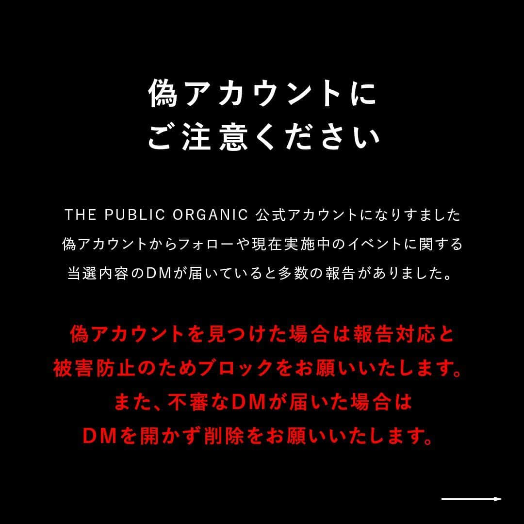 THE PUBLIC ORGANICのインスタグラム：「【偽アカウントにご注意ください】﻿ ﻿ THE PUBLIC ORGANIC 公式アカウントになりすました偽アカウントからフォローや現在実施中のイベントに関する当選内容のDMが届いていると多数の報告がありました。﻿ ﻿ 公式アカウントは、こちらの @thepublicorganicofficial のみとなっております。﻿ ﻿ 偽アカウントを見つけた場合は、フォローはせず被害防止のためブロックをお願いいたします。また、不審なDMが届いた場合はDMを開かず削除をお願いいたします。﻿ ﻿ 偽アカウント情報をご丁寧にご報告いただいた皆様、誠にありがとうございます。こちらにて返信とさせていただきます。﻿  ご不便とご迷惑をお掛けいたしますが、皆様のご理解とご了承の程よろしくお願いいたします。 ﻿ ............﻿ ﻿ #thepublicorganic #パブリックオーガニック #ザパブリックオーガニック」