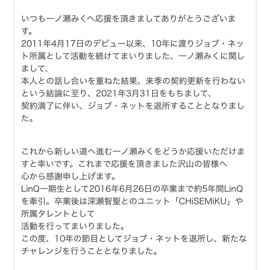 一ノ瀬みくさんのインスタグラム写真 - (一ノ瀬みくInstagram)「こちらでも投稿しておきます🙂  今年度末で事務所を離れることになりました。 詳しくはHPや私のTwitterをご覧頂ければと思います☺️  10年間お世話になった事務所を離れること、家族同然の仲間たちと過ごしたお家のような事務所から巣立つような感覚でとても寂しいです  ですが、10年という絆を大切にして下さり、ジョブ・ネットとは今後も友好的な関係を続けていけるようご配慮頂きました。感謝。感謝。 本当に感謝してもしきれません。  大きな動きはないにしろ、CHiSEMiKUというユニットは残ります。 なんという寛大さ。 気持ちが決まってもなお最後まで付き纏ったジレンマは 「智聖と離れたくない」 でした。  離れなくていいんだって。 こんなに幸せでいいんだろうか。  今となって思い返せば甘えて過ごしてきた10年間。 頼れる大人たちが誰もいなくなるということ。簡単な道ではないと思います。  しかしこれは、ズボラでノロマでルーズでデッカイ赤ちゃんな私が一念発起して、自立した立派な大人になる為の大きな大きな決断であり ひと皮剥ける為の私の固い決心です。剥くイチモツは持っていませんが。なんてこった。  ということで、驚かせてしまった方もいると思いますが 実は思ったより大きな変化はありません。 小倉競輪には変わらずいますし、 ありがたいことに、自分を売る商売を続けることに協力的でいて下さいます。  ただ事務所の力と、事務所という盾を失うだけなのです。  自らイバラの道を選んだわけです。 なんと体育会系な。  もちろんわざわざ足場の悪い道を進んで選ぶわけじゃありません。  長い時間をかけ、沢山のものを天秤にかけ、話し合い、悩み、決めたものです。  理由１つ１つに言及するならば、一晩では足りません。  今言えるのは、所属していた中の後半5年間、自分の為にも事務所の為にも後輩の為にも 大したことが出来なかった私が より良い方向にギアチェンジするための決断だということです。  いつか事務所に小さくても恩返しが出来る日が来たら、最高だなと思います。  しかしその前に両親や身内と、そうとう恩返ししないといけない人がいるので多重債務だなこりゃ参った。  もちろん引退・就職も視野に入れていました。 こんな歳だし、親も歳だし、 ららら〜てな感じで。  それでもやりたいことはやってから後悔したい質なので またしても挑戦を選んだ次第です。 34歳・独身・親定年。  むぼーーーーーー！  失敗しても笑って許してね！！  一ノ瀬みく」2月25日 4時44分 - mikuichinose