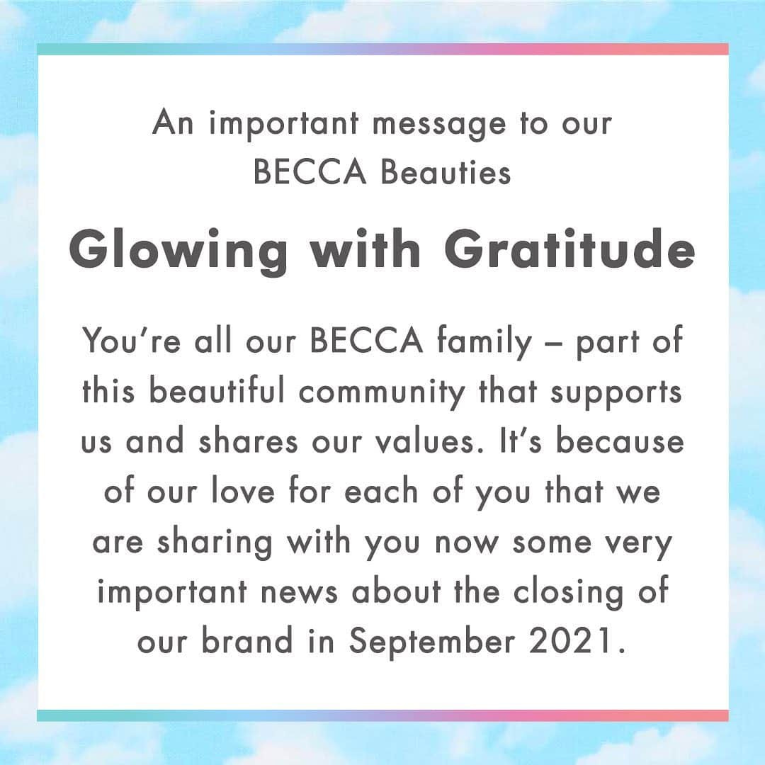 BECCAのインスタグラム：「The global pandemic has had an impact on everyone around the world on many levels. It has  also had a tremendous impact on so many businesses. At BECCA, an accumulation of challenges, together with the global impact of COVID-19, has sadly been more than our business can withstand, and we have had to make the heartbreaking decision to close down the BECCA brand at the end of September 2021.  We believe in you, and we believe that the beauty inside you is the light you share with the world. We are confident that the spirit of BECCA will continue to live on through all of you.  Please keep illuminating your true selves. Light your own paths and push your limits. Share positivity and light the way for others as you make an impact on this world. Own your light on your own terms.  With much Love & Gratitude, Team BECCA  Learn more: https://www.beccacosmetics.com/becca-important-brand-announcement」