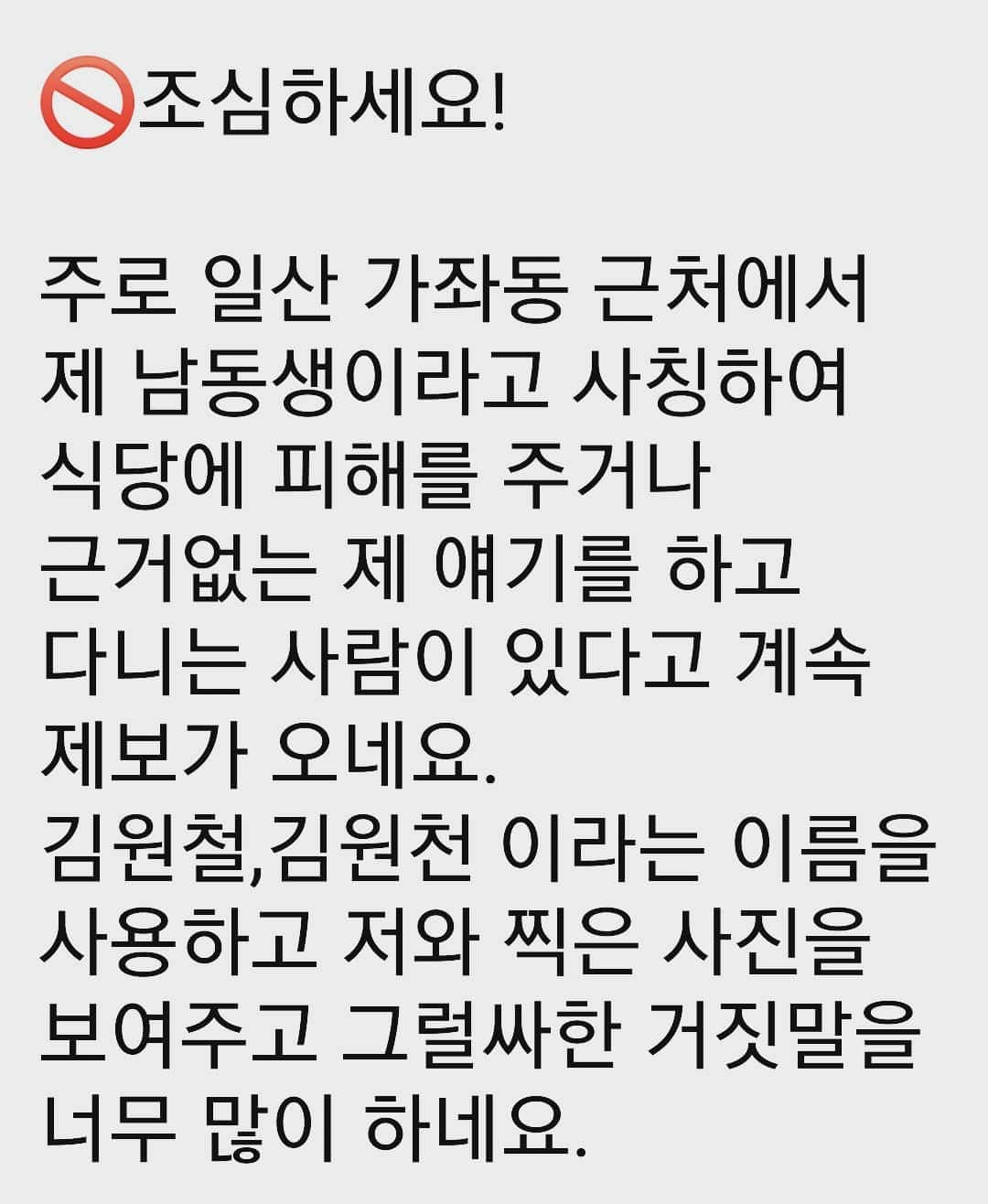 キム・ウォニさんのインスタグラム写真 - (キム・ウォニInstagram)「🚫 조심하세요!   주로 일산 가좌동 근처에서 제 남동생이라고 사칭하여 식당에 피해를 주거나 근거없는 제 얘기를 하고 다니는 사람이 있다고 계속 제보가 오네요. 김원철,김원천 이라는 이름을 사용하고 저와 찍은 사진을 보여주고 그럴싸한 거짓말을 너무 많이 하네요.  범인이 누군지는 제가 잘 알고 있습니다. 신고하면 되겠지만...  그러기엔 마음이 편치 않은 이유가 있습니다. 혼내도 보았지만 소용이 없는거 같습니다.  이유를 다 설명드리진 못하지만  일단 저는  참아보겠습니다만,   그 사람 때문에 피해 보시는 분들이 계실까 걱정입니다.   피해 당하지 않도록 조심하세요. 제 친동생이 절대 아닙니다.  으.....😡」2月25日 2時11分 - wonhee_k