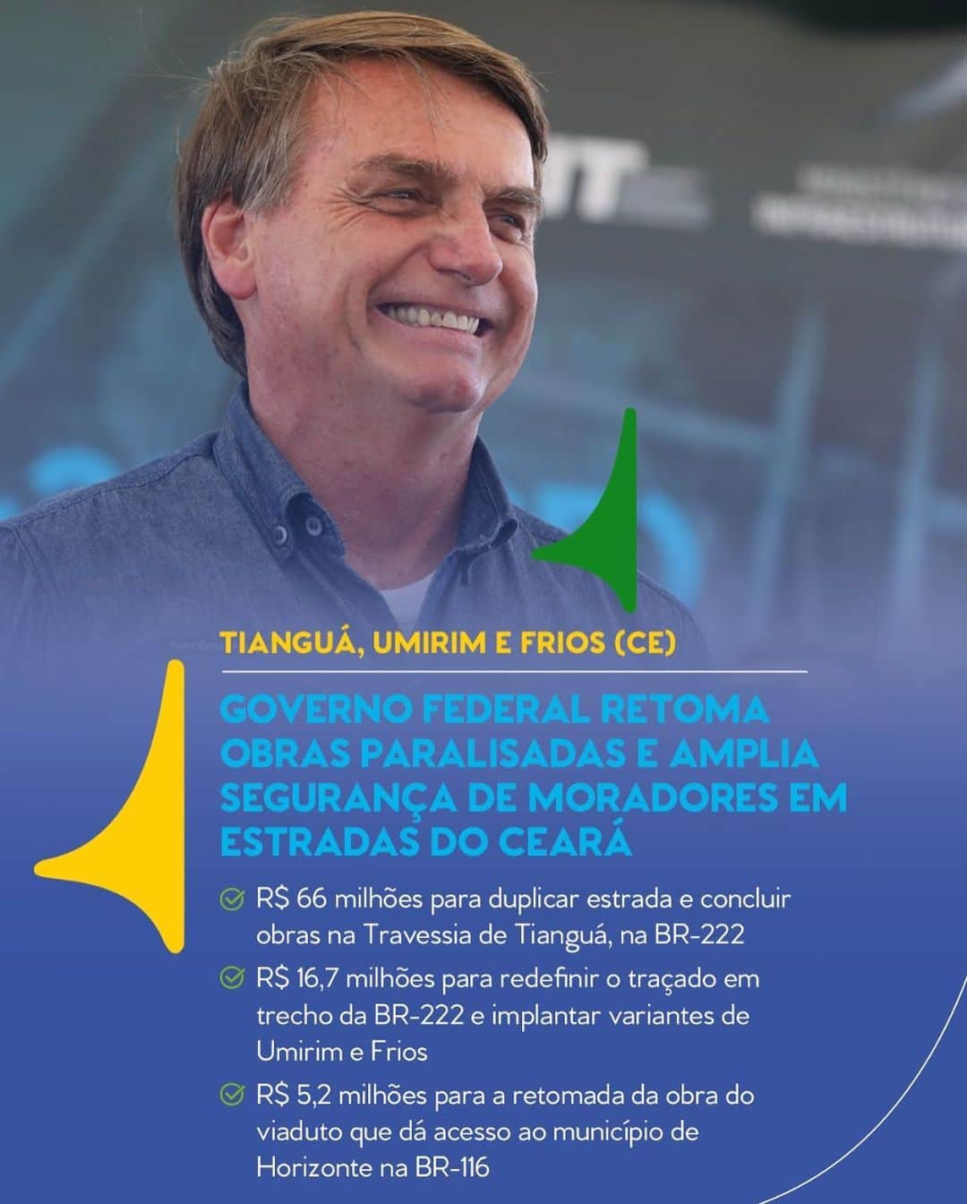 ジルマ・ルセフのインスタグラム：「🇧🇷 O Presidente Jair Bolsonaro esteve no Ceará, nesta sexta (26), retomando obras que estavam paralisadas há anos. A assinatura da ordem de serviço para a retomada da Travessia de Tianguá, das Variantes de Frios e Umirim e do viaduto de Horizonte reuniu moradores da região.  Interrompida desde 2011, a Travessia Urbana do município de Tianguá, na BR-222/CE, inclui a adequação de capacidade e a eliminação de pontos críticos, além da duplicação da rodovia na região. Os investimentos para concluir a travessia serão de R$ 66.123.320,74.  Também foi autorizado o início das obras dos novos traçados da rodovia (variantes) em Umirim e Frios. Paradas desde 2016, as obras vão redirecionar o tráfego de passagem no local, com investimentos de R$ 16,7 milhões para ampliar a segurança na ligação Fortaleza-Sobral.  Já na BR-116, foi liberada a retomada da construção do viaduto que dá acesso a Horizonte, parada há três anos. Orçada em R$ 5,2 milhões, a obra eliminará os pontos críticos na região metropolitana de Fortaleza, permitindo o acesso à cidade e o retorno para a rodovia federal.  📷: José Dias/PR  #PraCegoVer: Na imagem, o Presidente Jair Bolsonaro sorri durante evento no Ceará. Texto: "Tianguá, Umirim e Frios (CE). Governo Federal retoma obras paralisadas e amplia segurança de moradores em estradas do Ceará. R$ 66 milhões para duplicar estrada e concluir obras na Travessia de Tianguá, na BR-222. R$ 16,7 milhões para redefinir o traçado em trecho da BR-222 e implantar variantes de Umirim e Frios. R$ 5,2 milhões para a retomada da obra do viaduto que dá acesso ao município de Horizonte na BR-116".」