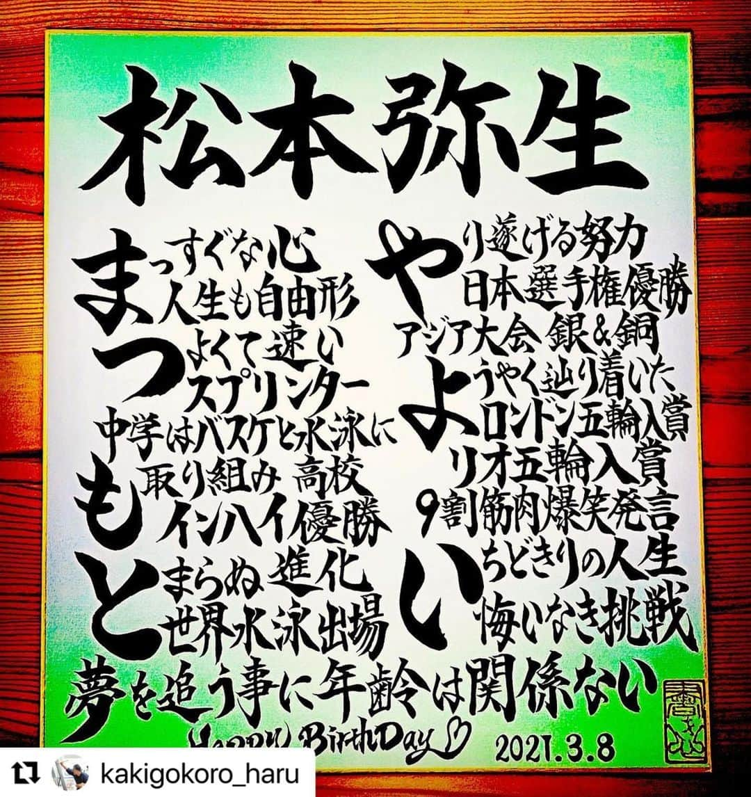 松本弥生さんのインスタグラム写真 - (松本弥生Instagram)「ありがとうございます😊🙏✨  #Repost @kakigokoro_haru with @make_repost ・・・ .  3月8日が誕生日のアスリートは、競泳の松本弥生選手です。  「人生も自由形」 生粋のスプリンターは長年に渡り日本代表入り！ ロンドン五輪・リオ五輪入賞☆ 一時は引退するも、東京五輪を目指し復活！ 一度きりの人生、悔いなき挑戦を貫きます☆  松本弥生選手、お誕生日おめでとうございます！！   《ＨＢＤお名前ポエムへの想い》   私が書道家として活動を始めた理由のひとつに、 「夢に向かって頑張るアスリートを、筆文字で応援したい！」 というものがあります。  これまでは試合会場で書道パフォーマンスや実演販売会という形で行なっていましたが、 新型コロナウィルスの感染拡大防止対策による相次ぐ大会中止でその想いも絶たれています。 4月1日以降、無期限の休業を実施している私もショックですが、それ以上に選手や関係者はもっとショックです。 「こんな時こそ作品で応援メッセージを発信するべきだ！」 と決意をしました！  競泳アテネ五輪選考会に出場した文部大臣賞受賞の書道家が、 ・筆文字でアスリートを応援する。 ・5,000人以上の実績があるお名前ポエムで。 　（外国人の場合は“Name in Japanese”で。） ・その人の誕生日に公開し、ファンのみなさんからもお祝いしてもらう。 という形で、アスリートの誕生日に作品を配信していきます。  新たなる挑戦にワクワクドキドキしています☆ ご本人やファンの方に喜んでもらえたらいいな♪  スポーツが好きな人、アスリートを応援したい人、どうぞご覧下さい！！ ご意見ご感想、お待ちしておりまーす！！   .  #松本弥生  #自由形  #スプリンター  #人生も自由形  #挑戦  #夢  #静岡県  #沼津市  #xflag  #現役復帰  #水泳好きな人と繋がりたい  #アスリート #トップアスリート #スポーツ選手  #スポーツ好きな人と繋がりたい  #有名人 #誕生日 #誕生日プレゼント #お名前ポエム #あいうえお作文 #書道家 #筆文字 #美文字 #応援団  #書道 #習字 #書き心 #白鳥正人」3月9日 0時15分 - yayoi_matsumoto841