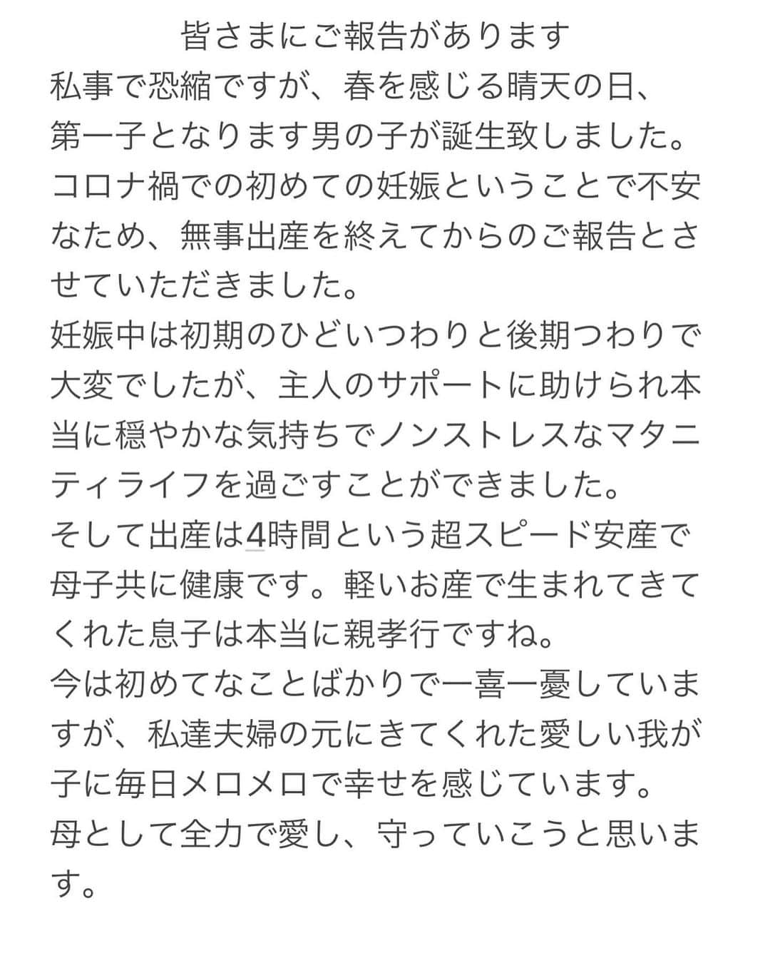 葉加瀬マイさんのインスタグラム写真 - (葉加瀬マイInstagram)「皆さまにご報告があります。 私事で恐縮ですが、春を感じる晴天の日、 第一子となります男の子が誕生致しました。コロナ禍での初めての妊娠ということで不安なため、無事出産を終えてからのご報告とさせていただきました。 妊娠中は初期のひどいつわりと後期つわりで大変でしたが、主人のサポートに助けられ本当に穏やかな気持ちでノンストレスなマタニティライフを過ごすことができました。 そして出産は4時間という超スピード安産で母子共に健康です。軽いお産で生まれてきてくれた息子は本当に親孝行ですね。 今は初めてなことばかりで一喜一憂していますが、私達夫婦の元にきてくれた愛しい我が子に毎日メロメロで幸せを感じています。 母として全力で愛し、大事に育て守っていこうと思います。  #出産報告　#男の子ママ #マタニティライフ #出産レポ　#生後0ヶ月 #男の子ベビー　#育児 #ママスタグラム」3月12日 21時24分 - m.hakase