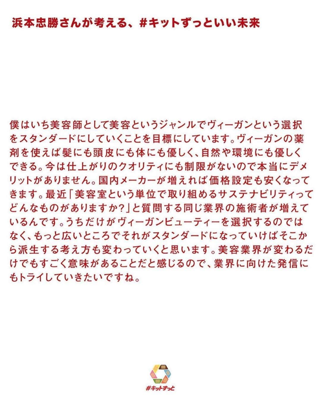 浜本忠勝さんのインスタグラム写真 - (浜本忠勝Instagram)「@kitkat_japan_official ❤️ ✴︎ #キットずっと いい未来 🌏 素敵な企画にて、インタビューして頂き、whyteについて、ヴィーガンビューティーについて、サスティナブルについてなど、僕なりの考えをお話させて頂きました✨ ✴︎ キットカットさんのアカウントよりリンクがありますので、是非お時間あればご覧ください🌸 これからもたくさんの人に知ってもらい、何かの変わるキッカケになれるように発信していきます☺️🌈」3月17日 20時17分 - whyte_hamamoto