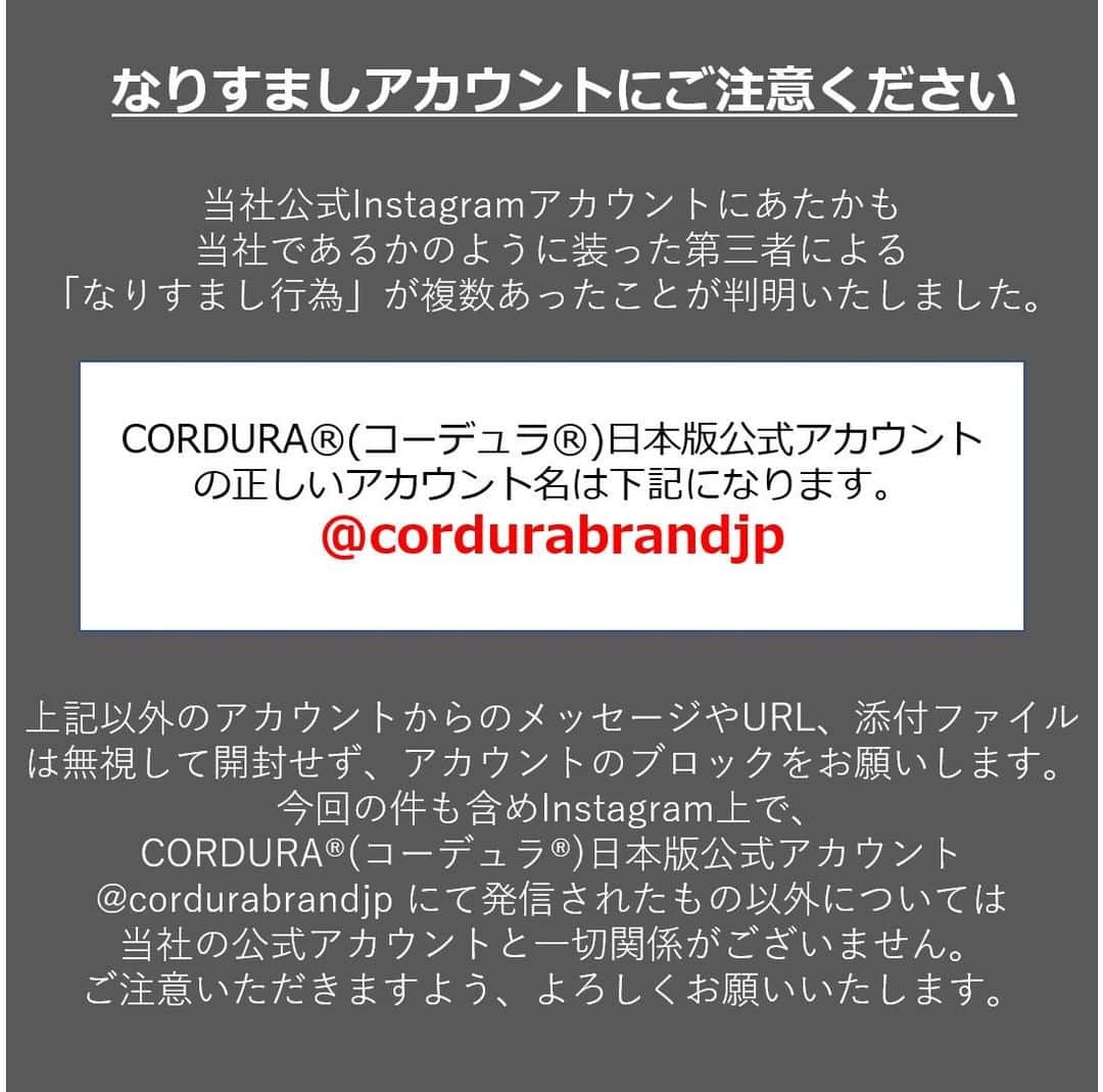 CORDURA®(コーデュラ®)日本版公式アカウントさんのインスタグラム写真 - (CORDURA®(コーデュラ®)日本版公式アカウントInstagram)「偽アカウントの報告が増えておりますので、再度注意喚起の投稿をさせていただきます。公式アカウントは @cordurabrandjp のみとなります。近しい名前のアカウントや非公開のアカウントはすべて偽アカウントとなります。また、弊社からダイレクトメッセージ等でURLに流入を促し、クレジットカード情報の入力依頼などをすることは一切ございません。 ・ 当社のInstagram公式アカウントにてあたかも当社であるかのように装った第三者による「なりすまし行為」が複数あったことが判明致しました。 大変なご迷惑とご心配をお掛けいたしましたことを深くお詫び申し上げます。当社の正しいInstagramアカウントは【@cordurabrandjp】です。 上記以外のアカウントから連絡があった場合、なりますしアカウントの可能性がございます。万が一、このアカウント以外CORDURA®を語る連絡があった場合はDM（ダイレクトメッセージ）に記載のあるURLリンクをクリックすることや、情報の記入などは絶対にせず、なりすましアカウントにつきましてはブロックをお願い致します。  今回の件を含めInstagram上で今回の件も含めInstagram上で、CORDURA®(コーデュラ®)日本版公式アカウント @cordurabrandjp にて発信されたもの以外については当社の公式アカウントと一切関係がございません。  大変ご不便をおかけいたしますが、よろしくお願い申し上げます。」3月18日 17時00分 - cordurabrandjp