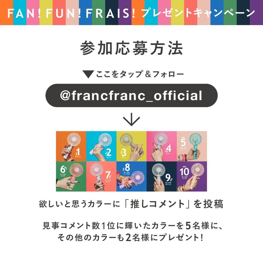 Francfrancさんのインスタグラム写真 - (FrancfrancInstagram)「≪ハンディファンが当たる！≫ ＼ あなたの推しカラーはどれ！？／ ✨FAN！FUN！FRAIS！プレゼントキャンペーン✨  こちらの投稿に推しコメントをしていただくと、 【No.８　マーブル　パープル】 への投票、応募となります✨  ※商品の詳細を確認したい方は画面をタップして 詳細をご確認ください。  キャンペーンの詳細はキャンペーン1投稿目をご覧ください！ ーーーーーーーーーーーーーーーー 今年のFrancfrancのハンディファンは10カラー！ あなたの推せるカラーに、コメントしていただいた方の中から 抽選で各色ハンディファンをプレゼント！ ＊＊＊＊＊＊＊＊＊＊＊＊＊＊＊  詳しくはこちら☟☟☟  ■キャンペーン内容&参加方法  キャンペーン対象投稿10カラーの中から、 ほしい！素敵！推せる！と思うハンディファンの投稿に 熱い応援コメントをお願いします✨  参加手順 ①@francfranc_official　のアカウントをフォロー ②ハンディファンNo１～10をチェック ③No１～10の中で欲しい！素敵！推せる！カラーの投稿にいいね&コメント  コメント例： ★こんな場面で使いたい ★このカラーが欲しい（持っている）理由 ★使い方の提案 ★Francfrancのハンディファンのおすすめポイント 　 など、ハンディファンにまつわる内容のコメントなら何でもOK！  💮フォロー＆コメントでご応募完了になります。  ■当選賞品 各カラーを抽選で2名様 見事コメント数✨1位✨に輝いたカラーは5名様にプレゼント🎁✨  合計23名様  ※１アカウント１コメント換算です。 ※プレゼントは、投稿写真の商品となります。  ■応募期間  2021年4月16日（金）～2021年4月25日（日）23：59  ■賞品発送  2021年5月下旬 ※当選者さまへは5月中旬までにDMでご連絡致します。  皆様の熱い推しコメントお待ちしております！  #francfranc#フランフラン#フレハンディファン#小型扇風機#扇風機#ポータブルファン#ミニファン#フレファン#フレ#FRAIS#ハンディファン#Francfrancのハンディファン#懸賞#当選#キャンペーン応募#キャンペーン#コメントキャンペーン#ワンルームインテリア#マイルーム#ひとり暮らし#ひとり暮らし部屋#一人暮らし#キャンペーン実施中#キャンペーン開催中#プレゼントキャンペーン#推し#推しカラー#推しファン  ■注意事項 ・当キャンぺーンは、Facebook社、Instagram（運営会社）とは一切関係ありません。 ・本キャンペーンの内容は予告なく変更する場合があります。 ・選考方法、応募受付の確認、当選・落選についてのお問い合わせにはお答えできません。 ・当選通知から3日以内にInstagramダイレクトメッセージにて返信がなかった場合、当選は無効とさせていただきますのでご了承ください。 ・当選された賞品の交換、当選権利の譲渡はできません。 ・日本国内にお住いの方限定の企画となります。海外への発送はできかねます。 ・当選された方のご住所が不明などの理由により、賞品をお届けできない場合は当選が無効となります。 ・賞品のお届け先は、応募されるご本人様の住所に限らせていただきます。 ・応募者がキャンペーンへ応募した場合、この応募要項ならびに注意事項に同意したものとみなします。 ・次に当該する場合、応募および賞品受取権利が無効となる場合がございます。  @francfranc_officialをフォローしていない場合 Instagramの利用規約に反する不正なアカウントである場合（架空アカウント、他人のなりすましアカウント、同一人物による複数アカウントなど） キャンペーン期間にInstagramアカウントを削除、ユーザーネームを変更された場合 ・ご応募いただく際にお預かりする個人情報の保護方針については、プライバシーポリシーに記載しております。また、本キャンペーンでいただいた個人情報は、本キャンペーンにおける賞品発送以外、使用いたしません。 ▼プライバシーポリシー https://www.francfranc.co.jp/privacy-policy」4月16日 7時58分 - francfranc_official