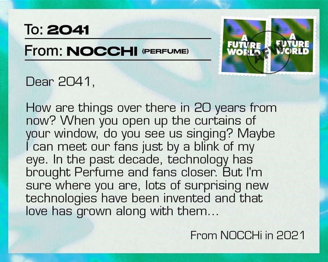 Perfumeさんのインスタグラム写真 - (PerfumeInstagram)「もし、2041年に手紙をかけるとしたらどんなことを書きますか？ イギリスのマガジンDazedの"Postcards to the future"の企画にPerfumeも参加しました！✉️✨ オリジナルの日本語バージョンもぜひお楽しみください♪ If you could write a postcard to 2041, what would you say? @dazed asked people paving new pathways for our planet to write postcards to the future. Perfume joined the campaign alongside Vivienne Westwood, Rema and more. Read the full feature - link in Stories. #prfm  ------------  20年後のだいとさんへ  そちらはどうですか、楽しくやってますか？ いろーんな技術もテクノロジーもそれを楽しむ人たちもいまよりたくさん進化して、もっと豊かになっているんじゃないか、と想像します。 ここではハイテク、これはアナログって、バランスが今より絶妙になってるのかな〜  それでさ、飛べた？ 私、ずっと飛びたいんよねー。 でも吊られて飛ぶのはなんかしっくりこんくて 乗り物に乗って飛ぶのも飛ぶとは言えんし 自分の意思で飛びたいんよなぁ 自分で思うがままに、飛びたいんよなあ 飛んどったらすごいなー  それにはすごい体幹が必要じゃろうけん、今から体幹を中心にトレーニングしとくね。 あとさ、飛ぶ過程でいろんな兼ね合いで体重が明らかになるじゃろうけん、ステージの機構さんとかテックのスタッフさんに知られても恥ずかしくないように、体重も落としとくね！笑  自分たち3人と私たちを信じてくれる周りのみんなの夢がずーっと続いていますように。 2人の笑顔を1番の特等席で見ていられていますように。  あ〜ちゃん  20年後の私たちへ。  場所や距離を越えてどこでも同じだけの高揚感を楽しめるような見たこともない新しい挑戦を今も続けてますか？年齢という概念を超えて三人で楽しくパフォーマンスしてるかな？ 20年前の今、世界は大きな時代の変化を迎えて新しい流れに挑んでいる最中です。"どんな状況もポジティブに"自分の昔の言葉に気づかされることもたくさんあります。 技術が進化して世界はどんどん拡張されていっていると思うけど、それと同時に強く求めるのは人間にしか表せない、人間にしか出せない温かさなんじゃないかなと思います。伝える側も伝えたい相手も人間だしね。私たちがいつも大切にしてきた事もそこだよね。より心が近づく方向に進化していってることを願います。 どんな世界も楽しんで面白がれる三人だから何の心配もしてません！今を思いっきり楽しんでますように！エンジョイッ！  かしゆか  20年後の自分へ  Perfumeが素敵に見えるように。 Perfumeが怪我をしないように。 Perfumeのファンが喜んでくれるように。 私たちのステージを支えてくれるテクノロジーの進化はクリエイターの皆んなの"愛"だと肌で感じています。  この10年間、テクノロジーによってファンと私たちの距離はどんどん近くなっているよね。 20年間進化を続けたそっちはどうなってる？ カーテンを開けたらそこで私たちが歌ってたり、瞬きをしたら目の前にファンのみんながいてすぐに会えたりしてないかなぁ。 びっくりする様なテクノロジーがどんどん生まれると思う。その数だけ“愛”が大きくなっていますように。  のっち」4月30日 23時05分 - prfm_official