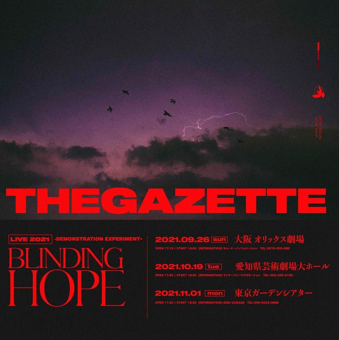 のインスタグラム：「【the GazettE 約2年ぶりとなる有観客ライブ『LIVE 2021 -DEMONSTRATION EXPERIMENT- BLINDING HOPE』開催決定！】  ついに解禁！2019年9月に横浜アリーナで行われた「第九」以来となるライブの開催が決定しました。 2年間溜め込んだライブへの想いを胸に、ぜひ会場でお会いしましょう！  《公演詳細》 LIVE 2021 -DEMONSTRATION EXPERIMENT- BLINDING HOPE  ■2021年9月26日(日)　大阪 オリックス劇場 OPEN17:15 / START18:00 [INFORMATION] キョードーインフォメーション　TEL：0570-200-888  ■2021年10月19日(火)　愛知県芸術劇場大ホール OPEN17:45 / START18:30 [INFORMATION] サンデーフォークプロモーション　TEL：052-320-9100  ■2021年11月1日(月)　東京ガーデンシアター OPEN17:30 / START18:30 [INFORMATION] DISK GARAGE　TEL：050-5533-0888  ※各公演のOPEN/START時間は状況により変更になる可能性がございます。  [チケット情報] 全公演 前売￥9,600(税込) ※未就学児童入場不可 ※諸サービス手数料別  《FC.HERESY最速先行受付》 お申し込み受付期間：7月26日(月)12:00～8月9日(月・祝)23:59 抽選結果確認期間：8月14日(土)13:00～8月17日(火)18:00 入金期間：8月14日(土)13:00～8月18日(水)21:00  詳細はオフィシャルサイトをチェック！ https://the-gazette.com/  また公演開催にあたり、政府機関・コンサート開催都市等の感染予防対策ガイドラインを遵守し、皆様に安心してご来場頂ける環境づくりを出演者・スタッフ一同徹底致します。 下記ページの案内を最後までお読みの上、ご来場頂く皆様のご理解とご協力をよろしくお願い申し上げます。 https://the-gazette.com/live2021_blinding_hope/guideline/  #thegazette #live #2021 #blindinghope #comebacktothelight」