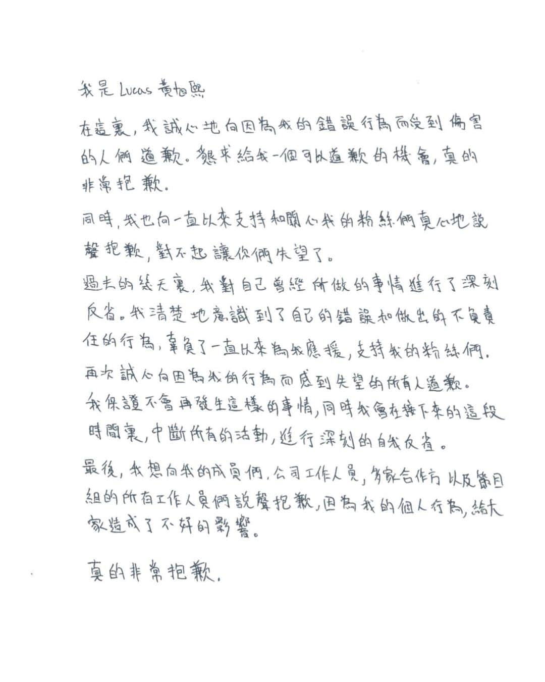 ルーカス（LUCUS）のインスタグラム：「我是LUCAS黃旭熙 。 ⠀ 在這裏，我誠心地向因爲我的錯誤行爲而受到傷害的人們道歉。懇求給我一個可以道歉的機會，真的非常抱歉。 ⠀ 同時，我也向一直以來支持和關心我的粉絲們真心地說聲抱歉，對不起讓你們失望了。 ⠀ 過去的幾天裏，我對自己曾經所做的事情進行了深刻反省。我清楚地意識到了自己的錯誤和做出的不負責任的行爲，辜負了一直以來爲我應援、支持我的粉絲們。 ⠀ 再次誠心向因爲我的行爲而感到失望的所有人道歉。 我保證不會再發生這樣的事情，同時我會在接下來的這段時間裏，中斷所有的活動，進行深刻的自我反省。 ⠀ 最後，我想向我的成員們、公司工作人員、多家合作方以及節目組的所有工作人員們說聲抱歉，因爲我的個人行爲，給大家造成了不好的影響。 ⠀ 真的非常抱歉。 ⠀ ⠀ 루카스입니다. ⠀ 저의 잘못된 행동으로 인해 상처받은 분들께 진심으로 사과 드립니다. 만약 기회를 주신다면 직접 꼭 사과의 말을 전하고 싶습니다. ⠀ 이번 일로 인해 저에게 많은 사랑과 응원을 보내주신 팬분들께도 진심으로 죄송합니다. ⠀ 최근 며칠간의 상황을 보면서, 제 지난 행동을 돌아보고 진심으로 반성하게 되었습니다. 그렇게 돌아본 제 과거의 행동은, 분명 잘못된 부분이었고, 팬 여러분께서 오랫동안 주신 성원과 지지를 저버린 무책임한 행동이었습니다. ⠀ 다시 한번 저의 행동으로 인해 실망감을 느끼셨을 모든 분들께 죄송하다는 말씀드리고 싶습니다. 다시는 이런 일이 없도록 하며, 예정된 활동을 모두 중단하고 반성하는 시간을 가지려고 합니다. ⠀ 마지막으로 저희 멤버들과 회사 스태프, 여러 협력 업체, 방송국 관계자 분들께도 피해를 끼쳐 죄송하다고 말씀드리고 싶습니다. ⠀ 진심으로 죄송합니다. ⠀ (한글 번역은 주변의 도움을 받아 작성하였습니다.) ⠀」