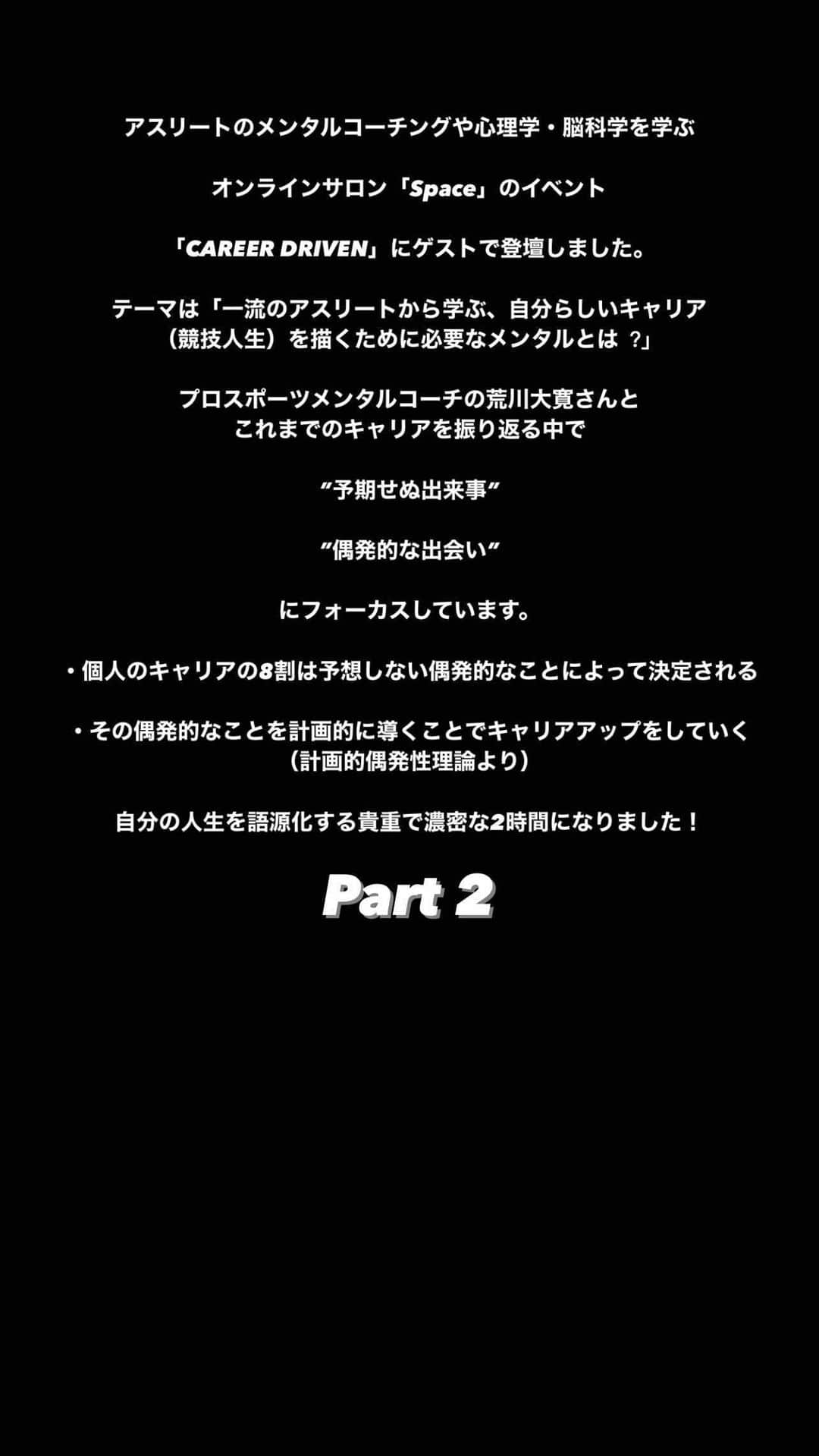 菅野孝憲のインスタグラム：「アスリートのメンタルコーチングや心理学・脳科学を学ぶオンラインサロン「Space」のイベント「CAREER DRIVEN」にゲストで登壇しました。 テーマは「⼀流のアスリートから学ぶ、⾃分らしいキャリア（競技人生）を描くために必要なメンタルとは︖」。 プロスポーツメンタルコーチの荒川大寛さんとこれまでのキャリアを振り返る中で、”予期せぬ出来事”や”偶発的な出会い”にフォーカスしています。  ・個人のキャリアの8割は予想しない偶発的なことによって決定される  ・その偶発的なことを計画的に導くことでキャリアアップをしていく （計画的偶発性理論より）  自分の人生を語源化する貴重で濃密な2時間になりました！」
