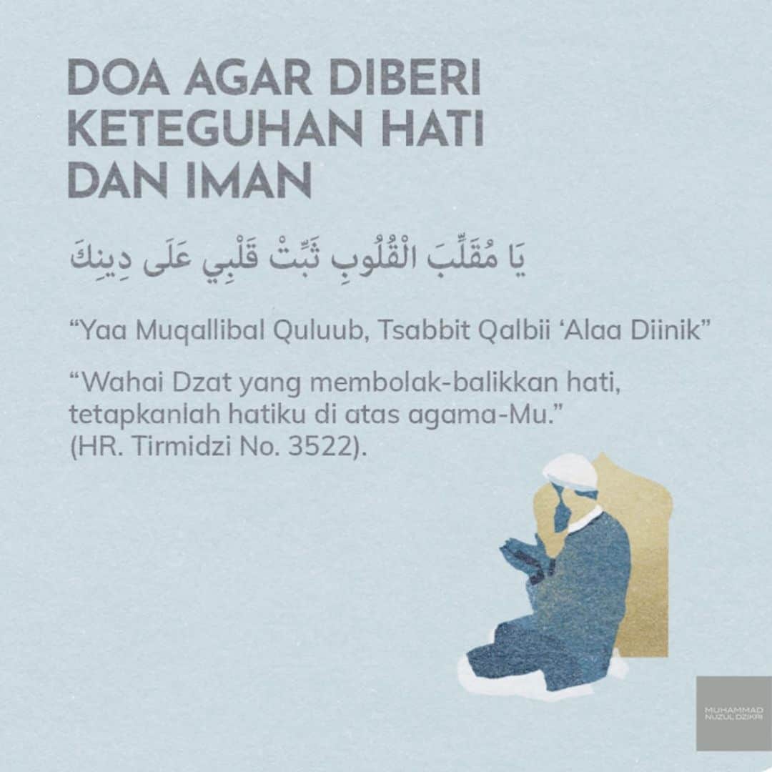 ラウディアシンシアベラのインスタグラム：「Bismillah.  Doa Agar Diberi Keteguhan Hati dan Iman❣️  ‎يَا مُقَلِّبَ الْقُلُوبِ ثَبِّتْ قَلْبِي عَلَى دِينِكَ  _“Yaa Muqallibal Quluub, Tsabbit Qalbii ‘Alaa Diinik”_ _“Wahai Dzat yang membolak-balikkan hati, tetapkanlah hatiku di atas agama-Mu”_  (HR. Tirmidzi)  . .  ‎يَا مُصَرِّفَ الْقُلُوبِ ثَبِّتْ قَلْبِي عَلَى طَاعَتِكَ  _“Yaa Musharrifal Quluub, Tsabbit Qalbii ‘Alaa Thaa’athik”_ _“Wahai Dzat yang mengubah hati, tetapkanlah hatiku untuk menaati-Mu.” (HR. Ahmad)  #semarakbulanharam   Semoga kita semua bisa mengamalkan Doa ini yaa Teman-Teman.  رَبَّنَا تَقَبَّلْ مِنَّا   📩 Facebook, Instagram, YouTube, Telegram, SoundCloud: @muhammadnuzuldzikri www.muhammadnuzuldzikri.com  Sumber : Telegram Ustadz @muhammadnuzuldzikri  حفظه الله   والله أعلمُ بالـصـواب」