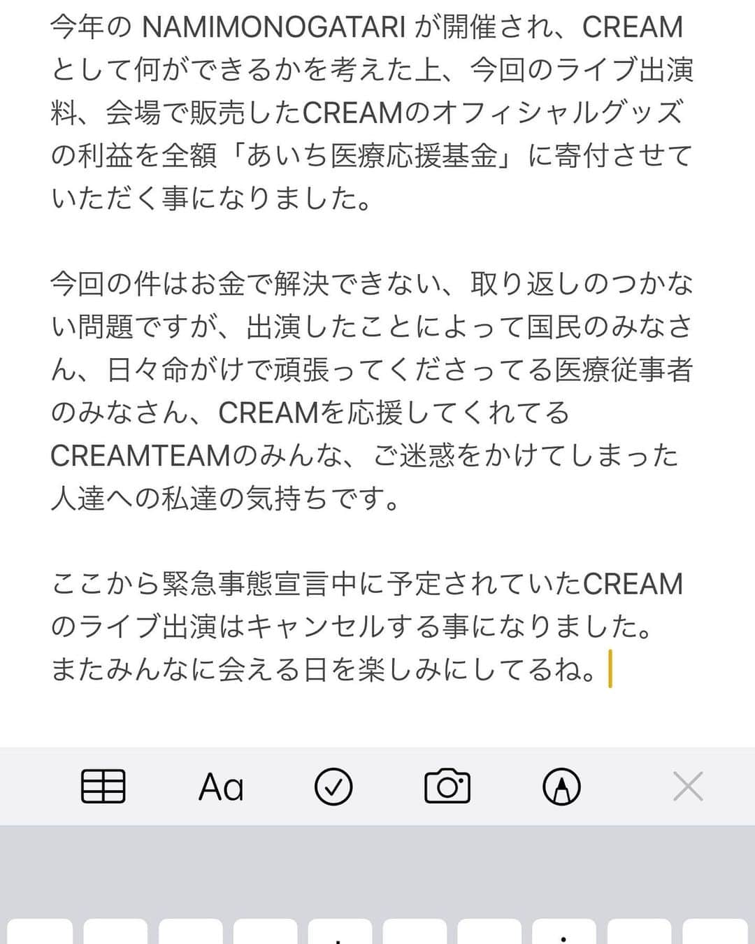 のインスタグラム：「今年の NAMIMONOGATARI が開催され、CREAMとして何ができるかを考えた上、今回のライブ出演料、会場で販売したCREAMのオフィシャルグッズの利益を全額「あいち医療応援基金」に寄付させていただく事になりました。  今回の件はお金で解決できない、取り返しのつかない問題ですが、出演したことによって国民のみなさん、日々命がけで頑張ってくださってる医療従事者のみなさん、CREAMを応援してくれてる　CREAMTEAMのみんな、ご迷惑をかけてしまった人達への私達の気持ちです。  ここから緊急事態宣言中に予定されていたCREAMのライブ出演はキャンセルする事になりました。 またみんなに会える日を楽しみにしてるね。#波物語」