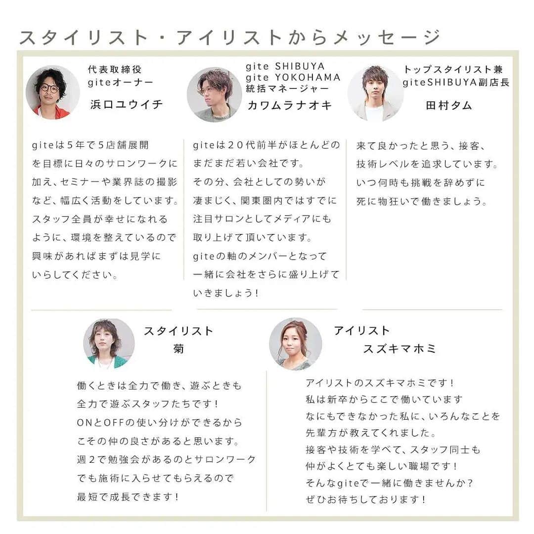 浜口ユウイチのインスタグラム：「gite のスタッフ紹介です❣️  スタイリスト、アシスタント、アイリスト、ネイリストからの今後働く方への熱いメッセージが入ってます🌟  今年5月にOpenしたgite SHIBUYAも終日満席‼️ giteの髪質改善や縮毛矯正を求めて、県外からもたくさんのお客様が来て下さいます‼️  勢いしかないgiteで一緒に働いてくれるメンバーを募集します‼️  詳細はコチラ ↓↓↓  ＜gite　新卒生募集（2022年(令和4年)度採用予定）＞   渋谷店・横浜店合わせて５名を予定しています。 センスが良く、やる気のあるスタッフを募集しています。 045-716-8381  担当河村   統括マネージャーの河村の個人インスタグラムのDMに質問や、問い合わせ頂いても大丈夫です。 @gite.naoki      今年度の第二次募集は、面接は10月の火曜日で調整中 履歴書の締め切りを、9月末必着予定です。 まずは、一度見学に来てください。   ◆応募資格 2022年度、美容学校卒業見込者及び美容師免許取得予定者   ◆選考必要書類 顔写真付きの履歴書   ◆書類送付先 〒150-0042 東京都渋谷区宇田川町32-6 長崎ビル 5F 03-6416-1281 gite 代表　浜口ユウイチ （書類審査合格の方のみ、締め切りより２週間以内に 自宅に2次審査のお知らせをお電話致します。）   ー詳細ー 給与２０万～３００万  社会保障完備、月8回休み、夏休み最大１２日(公休込み)、GW休み、お正月休み。 営業時間も週５５時間と短く設定。 給与　 １年目　　２００,０００円～ ２年目　　２１０,０００円～ ３年目　　２２５,０００円～ ４年目　　２３０,０００円～ ５年目　　２３５,０００円～ と、安心の金額に設定しています。 ３年目以降は、スタイリストなのでここに歩合が付いてきます。  一番大事にしている教育は、５年カリキュラムをオーナーの浜口が週二回以上で勉強会をし、最短２年半でスタイリストデビューさせます。 そして、オーナーの浜口が教えていると言う事はテストがありません。   ＜中途採用　スタイリスト・アシスタント＞ 現在、２０２１年の渋谷店出店にあたり、若干名募集しています。 （今後中途採用は、無くなる可能性があります） お電話にて、お問い合わせください。 03-6416-1281 gite 代表　浜口ユウイチ  #gite #綱島 #横浜 #渋谷 #美容室 #美容師 #求人 #リクルート #美容師募集」