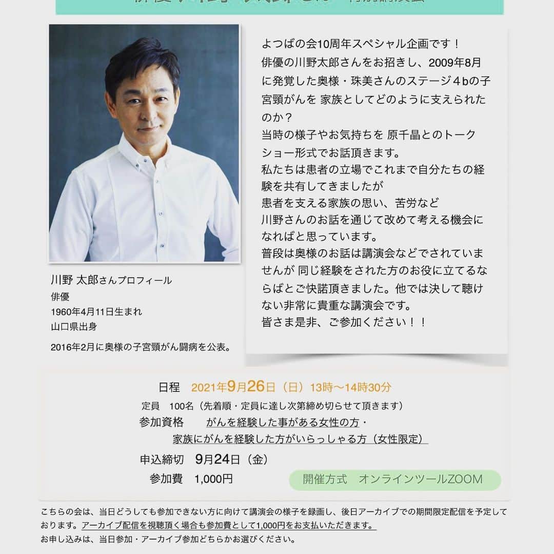 原千晶のインスタグラム：「よつばの会10周年 スペシャル企画！！！  俳優川野太郎さんの特別講演会  2008年奥様が子宮頸がんのステージ4と診断され 抗がん剤と放射線治療を 受けられました。  本当に大変なご経験だったと 思います。  よつばの会10周年企画の内容をどうしようか？と あれこれ悩んでいた所 実行委員に手を挙げてくれた 会員さんが、川野太郎さんの お話が聞けないか？と。  なるほど、それは素晴らしい案ですね！すぐに何とか動いてみます………  いや、待てよ 川野太郎さん 大先輩。残念ながら面識無し どうやってお話をしたら良いんだ？？？  でも、とにかく当たってみようと本当に少ない伝を頼りながら 色々な方に繋いで頂き、 助けて頂き、 川野さんのマネージャーさんの メールアドレスを教えて頂きました。  不躾ながら 思いのままをストレートに 伝えさせて頂き、 あとは天に任せて… お返事を待っていたら(もしかしたらお返事は来ないかもしれないと覚悟もしつつ)  川野さんが、同じ経験をされた方の為ならと仰ってると… 快諾して下さいました。 本当に本当に夢のような気持ちと有り難い気持ち。。 感謝しかありません。  そんな事がありながら 奇跡的に開催が叶った川野太郎さんの講演会。  私、原千晶とのフリートーク形式で、色々なお話をお聞きします。  私たちよつばの会は 全員ががん患者経験者で これまでは自分の闘病のエピソードを語り合ってきましたが 必ず誰しも、家族だけではなくても友達とか同僚とか 闘病を支えてくれた人がいます。  がん患者を支えた側の方の お話を聞ける貴重な時間になることでしょう。本当に楽しみです。  がん経験者の方 がんを経験されたご家族が いらっしゃる方 女性限定とさせて頂きますが どなたでも参加いただけます！  貴重な講演、是非 多くの方に聴いて頂きたいです。  川野太郎さん特別講演会 2021年9月26日(日) 13:00〜14:30 zoomにてオンライン開催  詳しくは よつばの会からHP  http://www.yotsuba-kai.com/anniversary.html  皆様のご参加 心よりお待ちしています！ 当日どうしても参加が難しい場合には、後日アーカイブ配信も予定しております。  #よつばの会  #10周年  #特別講演会 #川野太郎さん  #子宮頸がん」