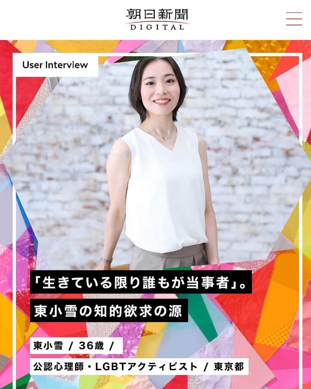 東小雪のインスタグラム：「朝日新聞デジタルにインタビューが掲載されました。  https://www.asahi.com/statement/userinterview/user_10/  やはりこの時代、自分で考えることをやめないでほしい、あきらめないでほしい、手放さないでほしいということが、今私が一番強く感じていることです。  記事と、インタビューの様子を書かせていただいたブログ、お読みいただけたら嬉しいです。  #朝日新聞デジタル #朝日新聞 #公認心理師 #lgbt」