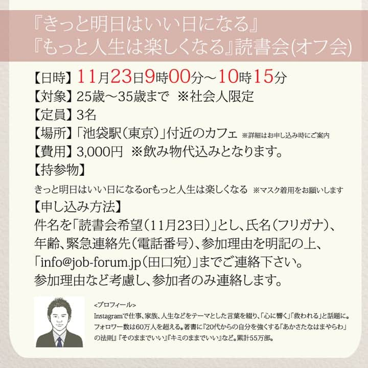 yumekanauさんのインスタグラム写真 - (yumekanauInstagram)「【読書会を開催(残り1名となりました)】1年ぶりに読書会（オフ会）を開催します！ご興味がある方はぜひご連絡下さい。本を読んで気づいたことを紹介し合ったり、意見交換します。参加人数が限られますので、参加理由（参加意欲）を拝見し、ご参加頂きたい方のみご連絡させて頂きます。 . . パソコンメールから詳細についてご案内するため、携帯アドレスから申し込まれる方は受信メール設定などご留意下さい。 . . 【参加者の声】. . とても有意義な時間を過ごすことができました。今まで失敗を恐れチャレンジできていなかったので、これからは失敗を恐れず目標に向かって前向きに頑張りたいと思います！ . 「どういう人なんだろう？」という興味を持って申し込んでみたものの、考えさせられることが多く、反省も多く、行動しなければっ！という気持ちも生まれ、学びが多くありました。 . 1時間半とは思えない時間の濃さで朝の始まりから充実した日となりました。メンバーも似た者同士で話しやすかったのと、田口さんのストレートな言葉達のおかげなんだと思いました。 . 想像をはるかに超えて、楽しい会で参加して本当に良かったなと思いました！！！田口さんのお言葉やアドバイスなどを聞いて、もっとフレキシブルに人生を楽しんでよいのだなと感じました。更に視野が広がりました。 . . 【日時】 11月23日(火）9時00分～10時15分 【対象】 25歳～35歳まで　※社会人限定 【定員】 3名 【場所】 「池袋駅（東京）」付近のお店 ※詳細は別途ご案内致します。 【費用】 3000円 ※飲み物代込みとなります。 【持参物】 もっと人生は楽しくなるorきっと明日はいい日になる ※一番好きな作品について考えておいてください。 ※当日はマスク着用をお願いします。 【申し込み方法】 件名を「読書会希望（11月23日）」とし、「氏名/フリガナ」「年齢」「緊急連絡先(電話番号)」「参加理由」を明記の上、「info@@job-forum.jp(@を１つ抜いてください、田口宛)」までご連絡下さい。 . ⋆ストーリーで「独身と既婚者の違い」について回答頂きましてありがとうございました！皆様のご意見を参考にまとめてみました。他にもあったらおしえてください！ ⋆ #日本語 #名言 #エッセイ #日本語勉強 #手書き #Japon #ポエム #JLPT#japanese #일본어 #日文 #studyjapanese #Nhật#japonais #practicejapanese#人間関係 #心に響く言葉#人生 #離婚 #夫婦 #離婚したい  #シンママ#心に響く  #独身女子 #婚活女子 #婚活  #もっと人生は楽しくなる #たぐちひさと」11月7日 19時13分 - yumekanau2