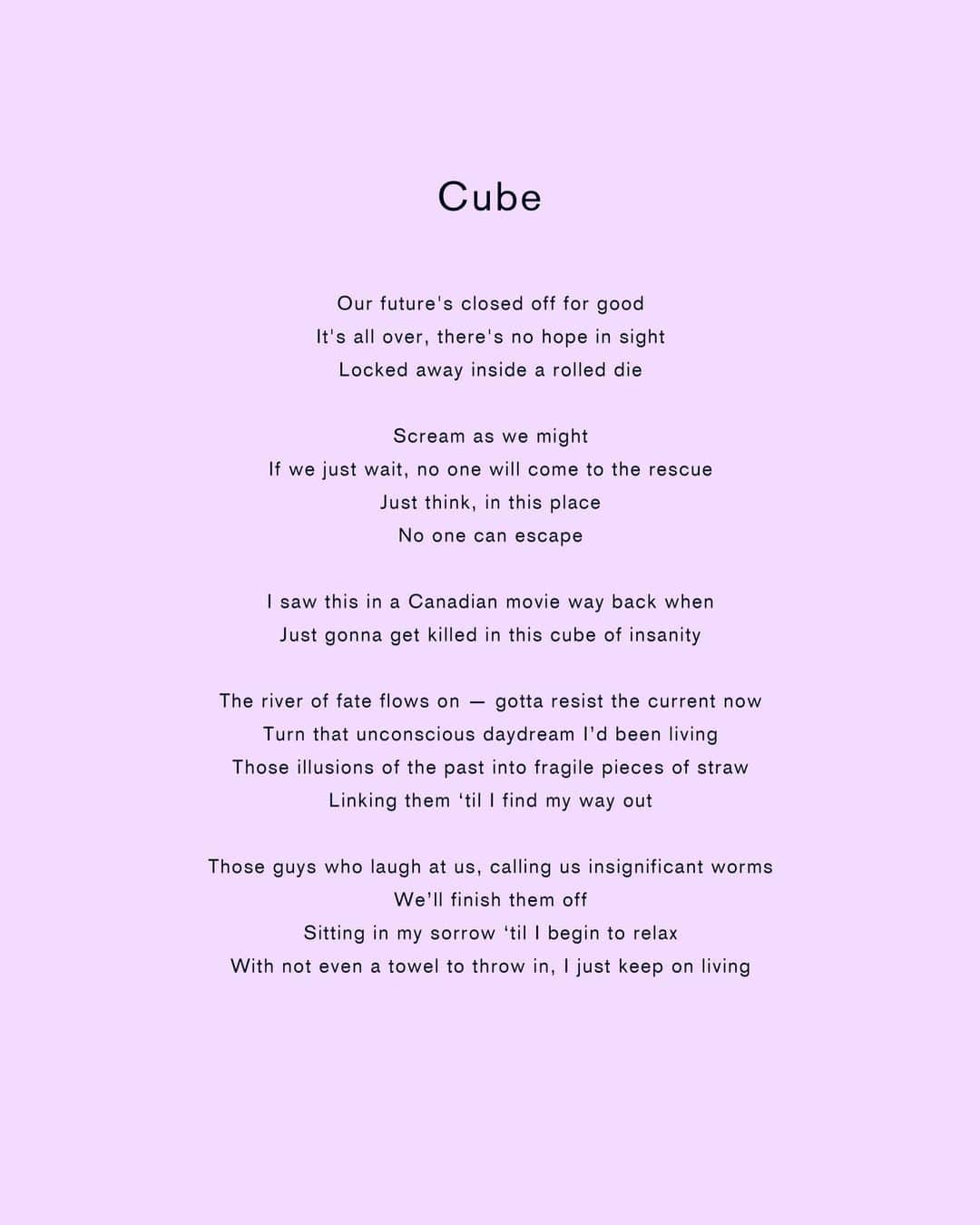 星野源さんのインスタグラム写真 - (星野源Instagram)「新曲「Cube」リリースされました。 今年に入ってもう6曲目なんですね。たくさん楽曲を発表することができて嬉しいです。 映画『CUBE』のカナダ版オリジナルから感じたもの、そして今週公開するこの曲が主題歌となる日本版リメイクから感じたもの、そして菅田くんの素晴らしい熱量のお芝居に感化され、この楽曲は制作されました。 湧き上がる狂気的な音像、希望のなさ、人間のどうしようもなさ、しかしそこにある生命力。そんな想いをすべてぶち込みました。 MVはまた後日に公開されます。なのでそれまで、この歌詞を読みながらぜひたくさん聴いてくださいね。感想も #星野源Cube のタグにて待ってます！  My newest song, "Cube", is out now! I'm so happy that this year I had many opportunities to show my songs to the world. This song and its lyrics are full of the sounds I want to create, the complex nature of humanity, and the vigor derived from that complexity. I crammed all of those thoughts and ideas into this song. Listen to it as much as you want. Send us your thoughts via #GenHoshinoCube!  新歌「Cube」公開囉！真的很高興能在今年發表了很多歌曲。在這一首詞曲當中，包含了現在我想創造的音階，與複雜的人際關係中，因而誕生的生命力。我將這些想法全都投入其中。希望各位能夠多多聆聽。 感想可以透過 #星野源Cube 發表哦！  신곡 「Cube」 방금  발매되었습니다!  올해는 신곡을 많이 발표할 수 있어서 기쁩니다. 이 노래의 음률이나 가사에 지금 만들고 싶은 음악, 인간의 까다로움, 하지만 그 속에 있는 생명력. 그런 생각을 모두 담았습니다. 잘 들어 주세요.  감상은 #星野源Cube 로 알려주세요!  #映画CUBE #菅田将暉 #星野源 #GenHoshino #賽ころステーキ先輩」10月18日 0時00分 - iamgenhoshino
