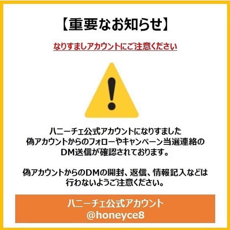 Honeyce(ハニーチェ) のインスタグラム：「⚠️なりすましアカウントにご注意ください⚠️  ハニーチェ公式アカウントになりすました偽アカウントからフォローやキャンペーン当選連絡のDM送信が確認されておりますのでご注意ください。偽アカウントからのDMの開封、返信、情報記入などは行わないようお願い致します。  ハニーチェ公式アカウントで行っているプレゼントキャンペーンは、キャンペーン期間終了後、当選者の方に【 @honeyce8 】のアカウントからDMをお送り致します。  🍯ハニーチェ公式アカウントは、【 @honeyce8 】です🍯  現在、偽アカウントに対して、なりすましアカウントである事を通報・スパム報告等の対応を行っております。 個人情報を不正に入手されるなどの恐れがございますのでDMに記載されているURLへのアクセスや情報の入力などは絶対に行わないでください。また、被害防止のためDMを受け取った際は、DM自体の削除、偽アカウントのブロックをお願い致します。  お手間をおかけして申し訳ありませんが、ご協力よろしくお願いいたします。  ※偽アカウントについてDMやコメントをお送りいただきありがとうございます。内容について拝見しておりますが、個別のご返信は控えさせていただいておりますので本投稿を以て御礼とご報告、フォロワーのみなさまへの注意喚起とさせていただきます。ご理解のほど、何卒よろしくお願い申し上げます。  #なりすまし #なりすまし注意 #偽アカウント #偽アカウントにご注意」