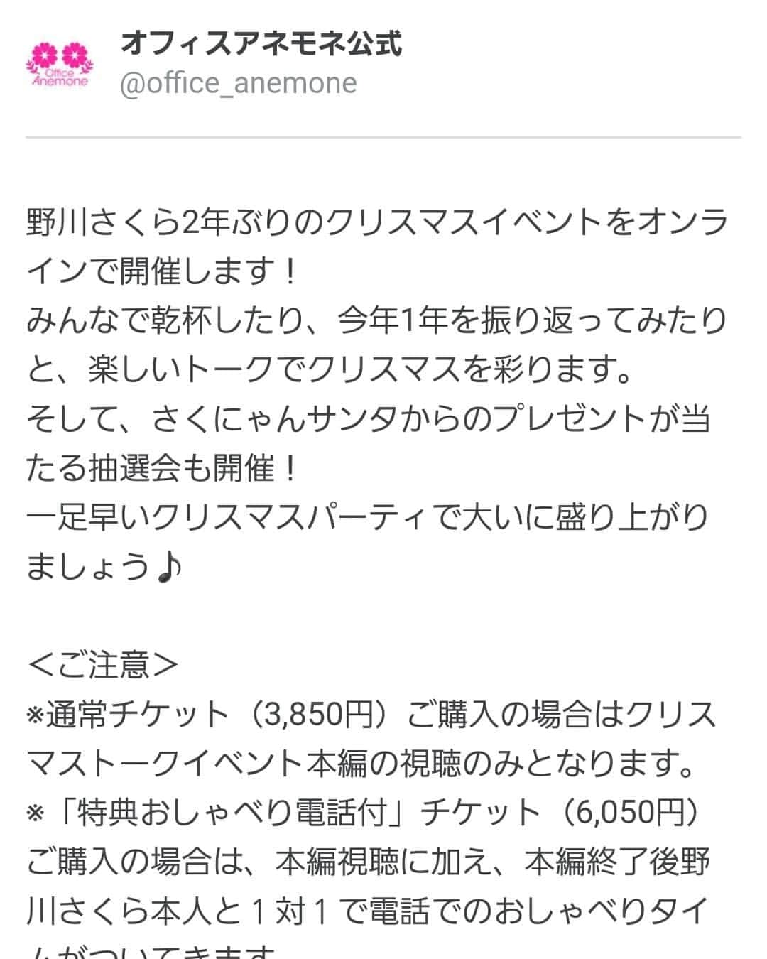 野川さくらさんのインスタグラム写真 - (野川さくらInstagram)「🌸野川さくらのお知らせ🌸 2021.12 野川さくら2年ぶりのクリスマスイベントをオンラインで開催します！ みんなで乾杯したり、今年1年を振り返ってみたりと、楽しいトークでクリスマスを彩ります。 そして、さくにゃんサンタからのプレゼントが当たる抽選会も開催！ 一足早いクリスマスパーティで大いに盛り上がりましょう♪  ＜ご注意＞ ※通常チケット（3,850円）ご購入の場合はクリスマストークイベント本編の視聴のみとなります。 ※「特典おしゃべり電話付」チケット（6,050円）ご購入の場合は、本編視聴に加え、本編終了後野川さくら本人と１対１で電話でのおしゃべりタイムがついてきます。 （お電話は本編終了後から22時までの間のどこかでおかけ致します。お申し込みの際、メッセージ欄に非通知での着信が可能なお電話番号を必ず記載して下さい。記載がないとお電話がかけられません。内容は1分程度の対話となります。おひとりさま1回限り）  ●野川さくらトーク配信イベント2021〜Joyeux Noël〜 日時：12/11(土)19:00〜（配信枠は18:50ごろ開設予定） 本編：トーク＆プレゼント抽選会（チケット受付番号による）  ＜特典付チケットのみの記載＞ こちらの「特典おしゃべり電話付」チケット（6,050円）ご購入の場合は、本編視聴に加え、本編終了後野川さくら本人と１対１で電話でのおしゃべりタイムがついてきます。 （お電話は本編終了後から22時までの間のどこかでおかけ致します。お申し込みの際、メッセージ欄に非通知での着信が可能なお電話番号を必ず記載して下さい。記載がないとお電話がかけられません。内容は1分程度の対話となります。おひとりさま1回限り）  https://twitcasting.tv/office_anemone/shopcart/120860 #野川さくら出演情報 #野川さくら　トーク配信イベント2021〜Joyeux Noël〜 #さくにゃんサンタがやってきた2021 #さくにゃんサンタがやってきた #クリスマス #クリスマスイベント #配信 #イベント #アニメ #声優 #さくらClub #ラジオ #にゃんスタグラム #野川さくら #さくにゃん #野川さくらのチョコレートたいむ #野川さくらのチョコレートたいむ第52回目」12月9日 16時25分 - sakura_nogawa
