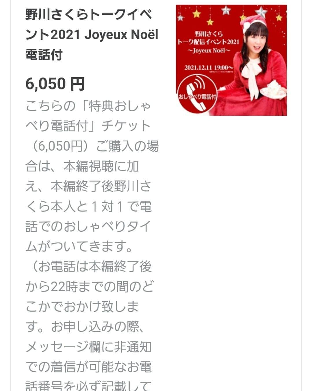 野川さくらさんのインスタグラム写真 - (野川さくらInstagram)「🌸野川さくらのお知らせ🌸 2021.12 野川さくら2年ぶりのクリスマスイベントをオンラインで開催します！ みんなで乾杯したり、今年1年を振り返ってみたりと、楽しいトークでクリスマスを彩ります。 そして、さくにゃんサンタからのプレゼントが当たる抽選会も開催！ 一足早いクリスマスパーティで大いに盛り上がりましょう♪  ＜ご注意＞ ※通常チケット（3,850円）ご購入の場合はクリスマストークイベント本編の視聴のみとなります。 ※「特典おしゃべり電話付」チケット（6,050円）ご購入の場合は、本編視聴に加え、本編終了後野川さくら本人と１対１で電話でのおしゃべりタイムがついてきます。 （お電話は本編終了後から22時までの間のどこかでおかけ致します。お申し込みの際、メッセージ欄に非通知での着信が可能なお電話番号を必ず記載して下さい。記載がないとお電話がかけられません。内容は1分程度の対話となります。おひとりさま1回限り）  ●野川さくらトーク配信イベント2021〜Joyeux Noël〜 日時：12/11(土)19:00〜（配信枠は18:50ごろ開設予定） 本編：トーク＆プレゼント抽選会（チケット受付番号による）  ＜特典付チケットのみの記載＞ こちらの「特典おしゃべり電話付」チケット（6,050円）ご購入の場合は、本編視聴に加え、本編終了後野川さくら本人と１対１で電話でのおしゃべりタイムがついてきます。 （お電話は本編終了後から22時までの間のどこかでおかけ致します。お申し込みの際、メッセージ欄に非通知での着信が可能なお電話番号を必ず記載して下さい。記載がないとお電話がかけられません。内容は1分程度の対話となります。おひとりさま1回限り）  https://twitcasting.tv/office_anemone/shopcart/120860 #野川さくら出演情報 #野川さくら　トーク配信イベント2021〜Joyeux Noël〜 #さくにゃんサンタがやってきた2021 #さくにゃんサンタがやってきた #クリスマス #クリスマスイベント #配信 #イベント #アニメ #声優 #さくらClub #ラジオ #にゃんスタグラム #野川さくら #さくにゃん #野川さくらのチョコレートたいむ #野川さくらのチョコレートたいむ第52回目」12月9日 16時25分 - sakura_nogawa