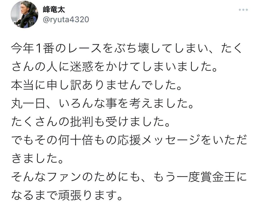 峰竜太のインスタグラム：「たくさんの人に迷惑をおかけしました。 本当に申し訳ありませんでした。  笑って終われるように、  もう一度、賞金王を獲れるように、  ゼロからやり直します。  また優勝戦1号艇のプレッシャーを乗り越えて、賞金王を獲れる日まで。  本当にたくさんのメッセージありがとうございました。 強さを求めすぎて、自分の弱さが分かっていませんでした。  とても救われました。  本当に、本当に、ありがとうございました。」